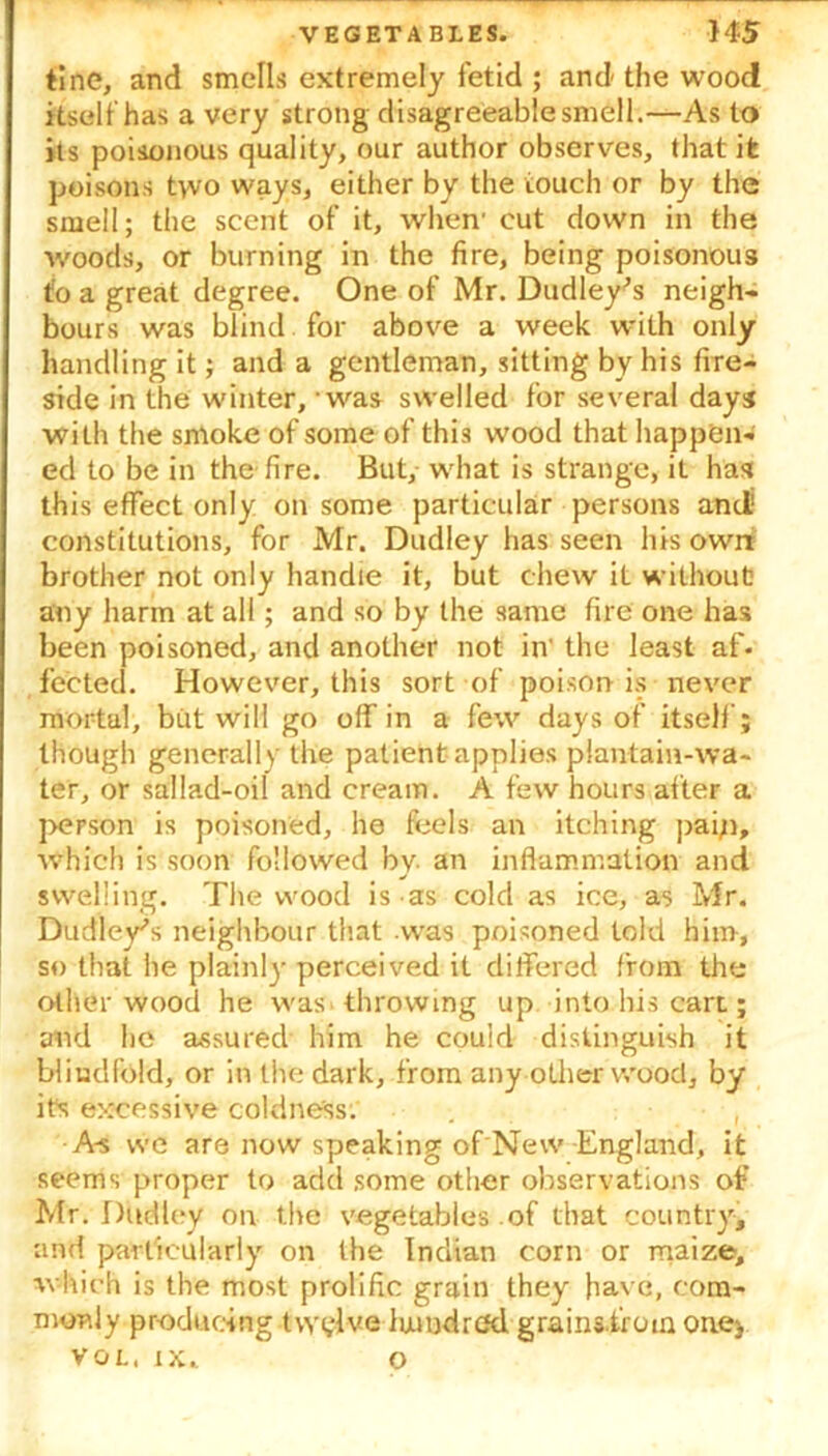 tine, and smells extremely fetid ; and the wood itself has a very strong disagreeable smell.—As to its poisonous quality, our author observes, that it poisons two ways, either by the touch or by the smell; the scent of it, when' cut down in the woods, or burning in the fire, being poisonous tfo a great degree. One of Mr. Dudley’s neigh- bours was blind for above a week with only handling it; and a gentleman, sitting by his fire- side in the winter, was swelled for several days with the sntoke of some of this wood that happen- ed to be in the fire. But, what is strange, it has this effect only on some particular persons and' constitutions, for Mr. Dudley has seen his own? brother not only handle it, but chew it without any harm at all; and so by the same fire one has been poisoned, and another not in' the least af. fected. However, this sort of poison is never mortal, but will go off in a few days of itself; though generally the patient applies plantain-wa- ter, or sallad-oil and cream. A few hours after a person is poisoned, he feels an itching paip, which is soon followed by. an inflammation and swelling. The wood is as cold as ice, as Mr. Dudley’s neighbour that .was poisoned told him, so that he plainly perceived it differed from the oilier wood he was. throwing up into his cart; and he assured him he could distinguish it blindfold, or in the dark, from any other wood, by its excessive coldness. A-s we are now speaking of New England, it seems proper to add some other observations of Mr. Dudley on the vegetables of that country, and particularly on the Indian corn or maize, which is the most prolific grain they have, com- monly producing twelve luundred grains from one* VOL, XX.. O