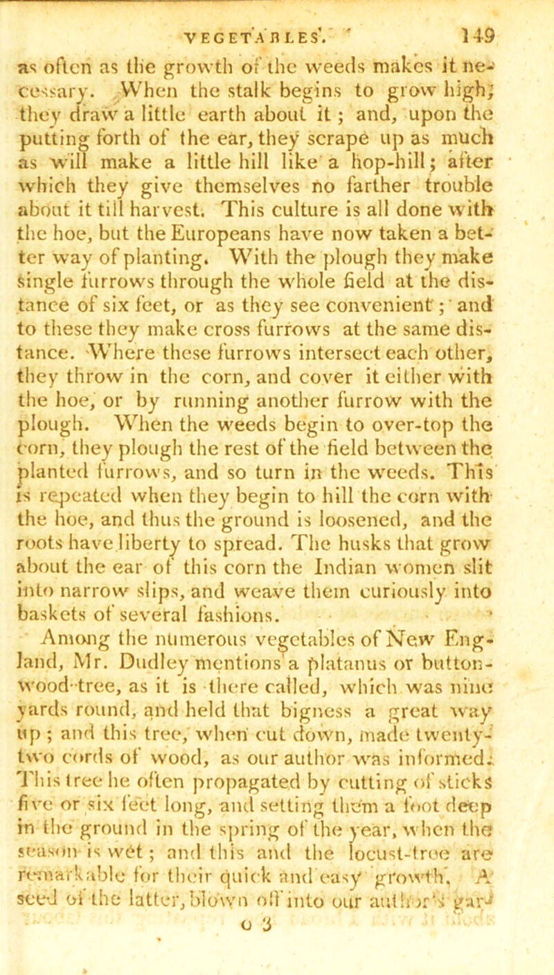 as often as the growth of the weeds makes it ne- cessary. When the stalk begins to grow high; they draw a little earth about it; and, upon the putting forth of the ear, they scrape upas much as will make a little hill like a hop-hill ; after which they give themselves no farther trouble about it till harvest. This culture is all done with the hoe, but the Europeans have now taken a bet- ter way of planting. With the plough they make single furrows through the whole field at the dis- tance of six feet, or as they see convenient; and to these they make cross furrows at the same dis- tance. -Where these furrows intersect each other, they throw in the corn, and cover it either with the hoe, or by running another furrow with the plough. When the weeds begin to over-top the corn, they plough the rest of the field between the planted furrows, and so turn in the weeds. This is repeated when they begin to hill the corn with the hoe, and thus the ground is loosened, and the roots have liberty to spread. The husks that grow about the ear of this corn the Indian women slit into narrow slips, and weave them curiously into baskets ot several fashions. Among the numerous vegetables of New Eng- land, Mr. Dudley mentions a platanus or button- wood-tree, as it is there called, which was nine yards round, and held that bigness a great way up; and this tree, when cut down, made twenty- two cords of wood, as our author was inforrtiedi This t ree he often propagated by cutting of sticks five or six feet long, and setting them a foot deep in the' ground in the spring of the year, when the season is w£t; and this and the locust-tree are remarkable for their quick and easy growth. A