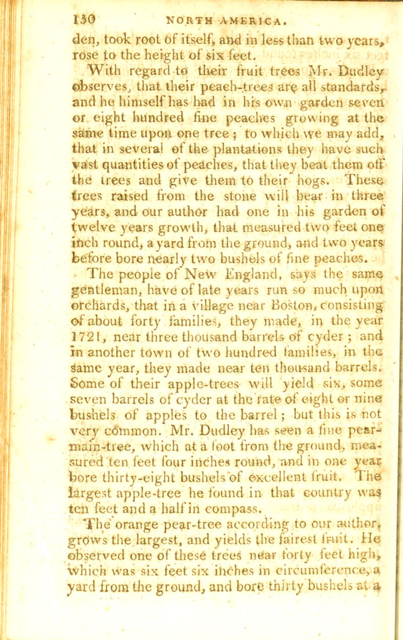 den, took root of itself, and in less than two years, rose to the height of sis feet. With regard to their fruit trees Mr. Dudley observes, that their peaeh-trees are all standards,, and he himself has had in his own garden seven or eight hundred fine peaches growing at the same time upon one tree ; to which we may add, that in several of the plantations they have such vast quantities of peaches, that they beat them off the trees and give them to their hogs. These trees raised from the stone will bear in three years, and our author had one in his garden of twelve years growth, that measured two feet one inch round, a yard from the ground, arid two years before bore nearly two bushels of fine peaches. The people of New England, says the same gentleman, have of late years run so much upon orchards, that in a village near Boston, consisting of about forty families, they made, in the year 1721, near three thousand barrels of cyder; and in another town of two hundred families, in the Same year, they made near ten thousand barrels. Some of their apple-trees will yield six, some seven barrels of cyder at the rate of eight or nine bushels of apples to the barrel; but this is not very edmmon. Mr. Dudley has seen a fine pear- main-tree, which at a loot from the ground, mea- sured ten feet four inches round, and in one year bore thirty-eight bushels of excellent fruit. The largest apple-tree he found in that country wag ten feet and a half in compass. The orange pear-tree according to our author, grows the largest, and yields the fairest fruit. He observed one of these trees near forty feet high, which was six feet six inches in circumference, a yard from the ground, and bore thirty bushels at a