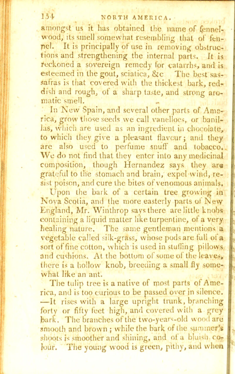amongst tis it has obtained the name of (ennel- wood, its smell somewhat resembling that of fen- nel. It is principally of use in removing obstruc- tions and strengthening the internal parts. It is feckoned a sovereign remedy for catarrhs, and is esteemed in the gout, sciatica, &c The best sas- safras is tiiat covered with the thickest bark, red- dish and rough, of a sharp taste, and strong aro- matic smell. In New Spain, and several other parts of Ame- rica, £rovv those seeds we call vanelloes, or banil- las, which are used as an ingredient in chocolate, to which they give a pleasant flavour; anil they arc also used to perfume snufF and tobacco.. We do not find that they enter into any medicinal composition, though Hernandez says they are grateful to the stomach and brain, expel wind, re- sist poison, and cure the bites of venomous animals. Upon the bark of a certain tree growing in Nova Scotia, and the more easterly parts of Nevy England, Mr. Winthrop says there are little knobs containing a liquid matter like turpentine, of a very healing nature. The same gentleman mentions a vegetable called siik-grass, whose pods are full of a sort of fine cotton, which is used in stuffing pillows and cushions. At the bottom of some ol the leaves, there is a hollow knob, breeding a small fly some- what like an ant. The tulip tree is a native of most parts of Ame- rica, and is too curious to be passed over in silence. —It rises with a large upright trunk, branching forty or fifty feet high, and covered with a grey bark. The branches of the two-years-old wood are smooth and brown ; while the hark of the summer's shoots is smoother and shining, and ol a bluish co- lour. The young wood is green, pithy, and when