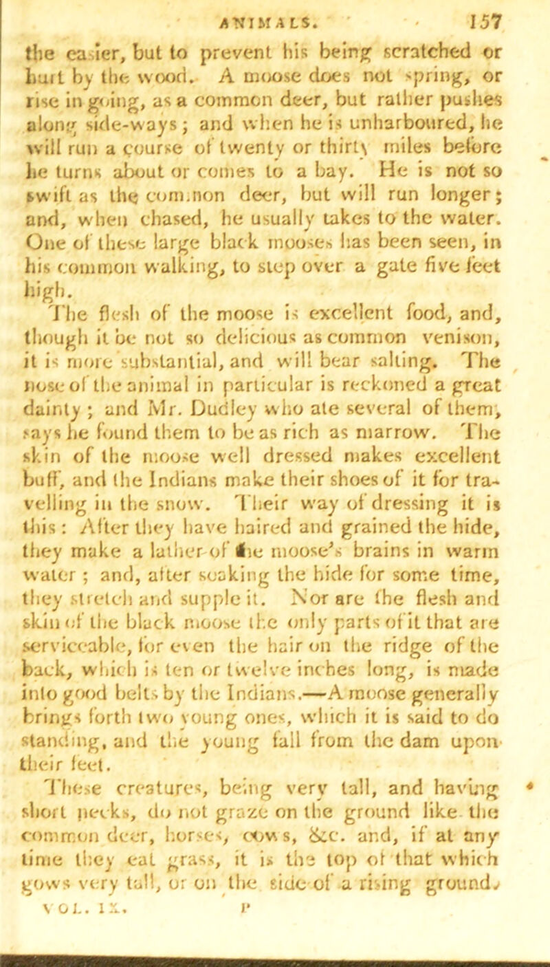 the ca ier, but to prevent his being scratched or hurt by the wood. A moose does not spring, or rise ingoing, as a common deer, but rallier pushes along side-ways; and when he is unharboured, he will run a course of twenty or thirty miles before lie turns about or comes to a bay. He is not so swift as the com.non deer, but will run longer; and, when chased, he usually takes to the water. One of these large blac k mposes has been seen, in his common walking, to step over a gate five feet high. The flesh of the moose is excellent food, and, though it be not so delicious as common venison, it is more substantial, and will bear salting. The nose of'the animal in particular is reckoned a great dainty ; and Ivlr. Dudley w ho ate several of them, says lie found them to be as rich as marrow. The skin of the moose well dressed makes excellent buff, and the Indians make their shoes of it for tra- velling in the snow. Their way of dressing it is this: After they have haired and grained the hide, they make a lather of lie moose’s brains in warm water; and, alter soaking the hide for some time, they stretch and supple it. Nor are the flesh and skin of the black moose the only parts of it that are serviceable, for even the hair on the ridge of the back, which is ten or twelve inches long, is made into good belts by the Indians.—A moose generally brings forth tw'o voung ones, which it is said to do standing, and the young fall from the dam upon their feet. These creatures, being very tall, and having 4 short pecks, do not graze on the ground like the common deer, horses, cows, See. and, if at any time they eat grass, it i> the top ol that which gows very tall, o; on the side of a rising grounds VOL. IX. P
