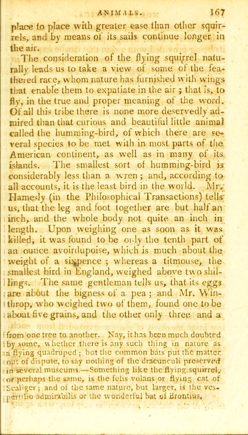 place to place with greater ease than other squir- rels, ami by means of its sails continue longer in the air. The consideration of the flying square! natu- rally leads us to take a view of some of the fea- theied race, whom nature has furnished with wings that enable them to expatiate in the air ; that is, to fly, in the true and proper meaning of the word. Of all this tribe there is none more deservedly ad- mired than that curious and beautiful little animal called the humming-bird, of which there are se- veral species to be met with in most parts of the American continent, as well as in many of its islands. The smallest sort ol humming-bird is considerably less than a w ren ; and, according to all accounts, it is the least bird in the wmild. Air. Hamesly (in the Philosophical Transactions) tells' us, that the leg and foot together are but half an inch, and the whole body not quite an inch in length. Upon weighing one as soon as it w'as killed, it was found to be only the tenth part of an ounce avoirdupoise, which is much about the weight of a sixpence ; whereas a titmouse, the smallest bird in England, weighed above two shil- : lings. The same gentleman tells us, that its eggs are about the bigness of a pea ; and Air. Win- ithrop, who weighed two of them, found one lobe , about five grains, and the other only three and a •from one tree to.another. Nay, ithns been much doubted by some, whether there is any such thing in nature as 2 flying quadruped ; but the common bats put the matter out of dispute, to say nothing of tiie dracunculi preserved in several museums.—Something like the flying.squirrel,' or perhaps the same, is the felts volans or flying cat of Scal'gcr; and of the same nature, but larger, is the ves- perttlro admirabilis or the wonderful hat of xiroiuius.