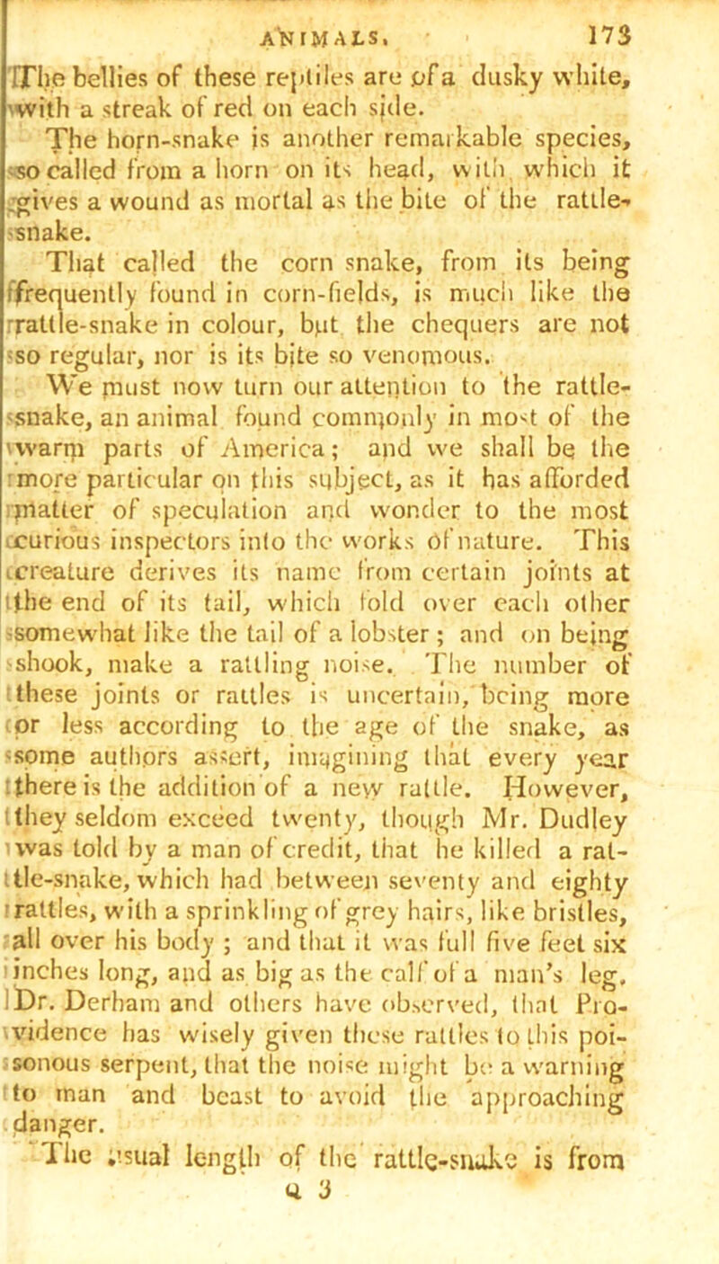The bellies of these reptiles are pFa dusky white, 'With a streak of red on each sjde. The horn-snake js another remarkable species, so called from a horn on its head, with which it .gives a wound as mortal as the bile ol the rattle-- -snake. That called the corn snake, from its being /frequently found in corn-fields, is much like the rrattle-snake in colour, but the chequers are not iso regular, nor is its bite so venomous. We puist now turn our attention to the rattle- snake, an animal found commonly in most of the 'warm parts of America; and we shall be the more particular on this subject, as it has afforded matter of speculation and wonder to the most □curious inspectors into the works of nature. This ccreature derives its name from certain joints at ithe end of its tail, which fold over each other -somewhat like the tail of a lobster ; and on being -shook, make a rattling noise. The number of 'these joints or rattles is uncertain, being more (pr less according to the age of the snake, as -some authors assert, imagining that every year there is the addition of a ne\v rattle. However, tthey seldom exceed twenty, though Mr. Dudley 'was told by a man of credit, that he killed a ral- ttie-snake, which had between seventy and eighty i rattles, with a sprinkling of grey hairs, like bristles, all over his body ; and that it was full five feet six inches long, and as big as the calf of a man’s leg, I Dr. Derham and others have observed, that Pro- vidence has wisely given these rattles to this poi- sonous serpent, that the noise might be a warning to man and beast to avoid the approaching danger. I lie ;>sual length of the rattle-snake is from