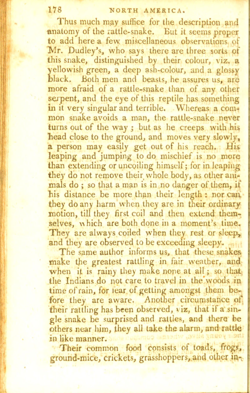 Thus much may suffice for the description and anatomy of the rattle-snake. But it seems proper to add here a few miscellaneous observations of b4r. Dudley’s, who says there are three sorts of this snake, distinguished by their colour, viz. a yellowish green, a deep ash-colour, and a glossy black. Both men and beasts, he assures us, are more afraid of a rattle-snake than of any other serpent, and the eye of this reptile has something In it very singular and terrible. Whereas a com- mon snake avoids a man, the rattle-snake never turns out of the way ; but as he creeps with his bead close to the ground, and moves very slowly, a person may easily get out of his reach. His leaping and jumping to do mischief is no more than extending or uncoiling himself; for in leaping they do not remove their whole body, as other ani- mals do ; so that a man is in no danger of them, if bis distance be more than their length : nor can. they do any harm When they are in their ordinary motion, till they first coil and then extend them- selves, w hich are both done in a moment’s time. They are always coiled when they rest or sleep, and they are observed to be exceeding sleepy. The same author informs us, that these snakes make the greatest rattling in fair weather, and when it is rainy they make none at all; so that the Indians do not care to travel in the woods in time of rain, for lear. of getting amongst them be- fore they are aware. Another circumstance of their rattling has been observed, viz, that if a sin- gle snake be surprised and rattles, and there be others near him, they all take the alarm, and rattle in like manner. Their common food consists of toads, frogs, ground-mice, crickets, grasshoppers, and other in-