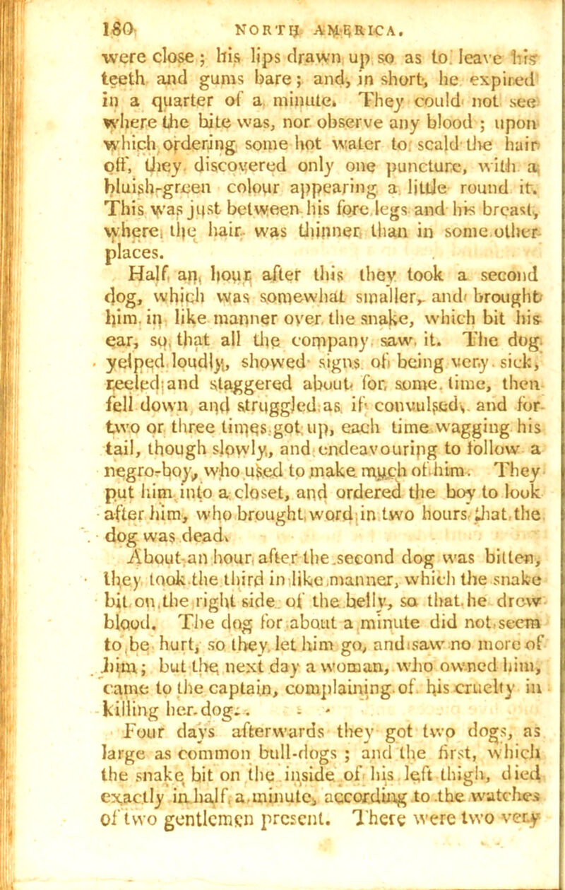 180: NORTIJ AFRICA. were close; his lips drawn up so as to leave his teeth and gums bare; and, in short, he expired in a quarter of a minute. They could not see where the bite was, nor observe any blood ; upon which ordering some hot water to scald'the hair off, they, discovered only one puncture, with a bluislvgreen colour appearing a little round it. This was ji(st between his fore legs and his breast, where, tlje hair was thinner, than in some,other places. Half, an, hour after this they took a second dog, which was somewhat smaller,. and< brought him. in like manner oyer the snake, which bit his ear, so, that all the company saw. it. The dog yelped loudly, showed signs ofi being very, sick, reeled;and staggered about- for, some, time, then fell down and struggled as. if convufsed,, and tor two or three times got up, each time wagging his tail, though slpwly, and endeavouring to follow a negro-boy, who uked to make nay.ch ofdiim. They put him into a closet, and ordered the boy' to look after him, who brought, word,in two Hours-that, the dog was dead* About an hour, after the .second dog was bitten, they took.the third in like manner, which the snake bit. on, the right side of the belly, sa that, he drew blood. The dog for about a minute did not,seem to.be hurt, so they, let him go, andisaw no more of .him; but the next day a woman, who owned him, came to the captain, complaining, of his cruelty in killing her.dogr. four days afterwards they got two dogs, as large as common bull-dogs ; and the first, which the snake bit on the inside of his left thigh, died exactly in half, a.minute, according to .the watches of two gentlemen present. There were two very