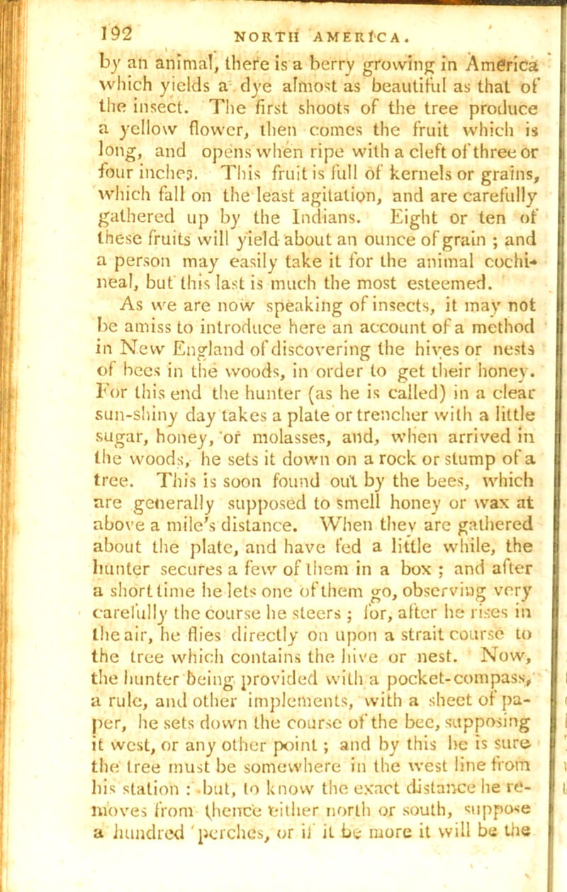 by an animal, there is a berry growing in America which yields a dye almost as beautiful as that of the insect. The first shoots of the tree produce a yellow flower, then comes the fruit which is long, and opens when ripe with a cleft of three or four inches. This fruit is full of kernels or grains, which fall on the least agitation, and are carefully gathered up by the Indians. Eight or ten of these fruits will yield about an ounce of grain ; and | a person may easily take it for the animal cochi- | neal, but this last is much the most esteemed. As we are now speaking of insects, it may not j| be amiss to introduce here an account of a method B in New England of discovering the hives or nests U of bees in the woods, in order to get their honey. | For this end the hunter (as he is called) in a clear || sun-shiny day takes a plate or trencher with a little sugar, honey, or molasses, and, when arrived in the woods, he sets it down on a rock or stump of a tree. This is soon found out by the bees, which are generally supposed to smell honey or wax at above a mile's distance. When they are gathered about the plate, and have fed a little while, the | hunter secures a few of them in a box ; and after I a short time he lets one of them go, observing very carefully the course he steers ; for, after he rises in I the air, he flies directly on upon a strait course to the tree which contains the hive or nest. Now, 0 the hunter being provided with a pocket-compass, I l a rule, and other implements, with a sheet of pa- I < per, he sets down the course of the bee, supposing 1 i it west, or any other point; and by this he is sure the tree must be somewhere in the west line from i his station : but, to know the exact distance he re- i moves from fhence either, north or south, suppose a hundred perches, or if it be more it will be the