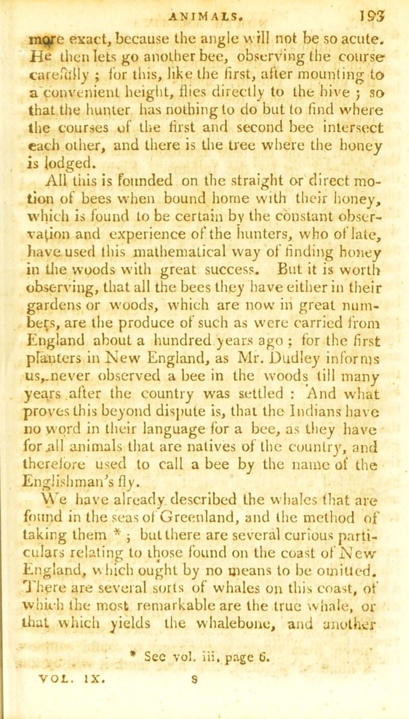 more exact, because the angle will not be so acute. He then lets go another bee, observing the course carefully ; for this, like the first, after mounting to a convenient height, flies directly to the hive ; so that the hunter has nothing to do but to find where the courses of the first and second bee intersect each other, and there is the tree where the honey is lodged. All this is founded on the straight or direct mo- tion of bees when bound home with their honey, which is found to be certain by the constant obser- vation and experience of the hunters, who of late, have, used this mathematical way of finding honey in the woods with great success. But it is worth observing, that all the bees they have either in their gardens or woods, which are now in great num- bers, are the produce of such as were carried from England about a hundred years ago ; for the first planters in New England, as Mr. Dudley informs us,_never observed a bee in the woods till many years after the country was settled : And what proves this beyond dispute is, that the Indians have no word in their language for a bee, as they have for nil animals that are natives of the country, and therefore used to call a bee by the name of the Englishman's fly. \Ve have already described the whales that are found in the seas of Greenland, and the method of taking them * ; but there are several curious parti- culars relating to those found on the coast of New England, w hich ought by no means to be omitted. There are several sorts of whales on this coast, of which the most remarkable are the true whale, or that which yields the whalebone, and another * Sec vol. iii, page 6.