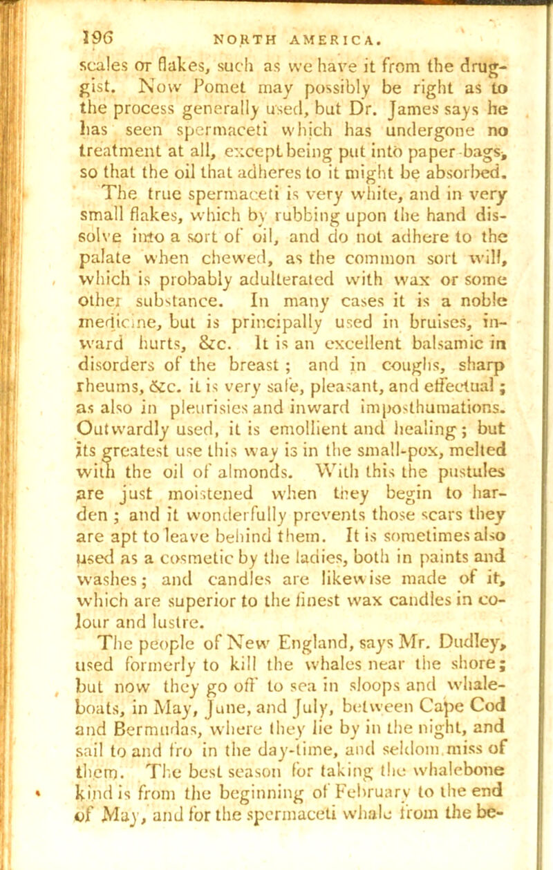 scales ot flakes, such as vve have it from the drug- gist. Now Pomet may possibly be right as to the process generally used, but Dr. James says he lias seen spermaceti which has undergone no treatment at all, except being put into paper bags* so that the oil that adheres to it might be absorbed. The true spermaceti is very white, and in very small flakes, which by rubbing upon the hand dis- solve into a sort of oil, and do not adhere to the palate when chewed, as the common sort will, which is probably adulterated with wax or some othe; substance. In many cases it is a noble medicine, but is principally used in bruises, in- ward hurts, &c. It is an excellent balsamic in disorders of the breast ; and in coughs, sharp rheums, £cc. it is very safe, pleasant, and eflfectual; as also in pleurisies and inward imposthumations. Outwardly used, it is emollient and healing; but its greatest use this way is in the small-pox, melted with the oil of almonds. With this the pustules are just moistened when they begin to har- den ; atid it wonderfully prevents those scars they are apt to leave behind them. It is sometimes also used as a cosmetic by the ladies, both in paints and washes; and candles are likewise made of it, which are superior to the finest wax candles in co- lour and lustre. The people of New England, says Mr. Dudley, used formerly to kill the whales near the shore; but now they go off to sea in sloops and whale- boats, in May, June, and July, between Cape Cod and Bermudas, where they lie by in the night, and sail to and fro in the day-time, and seldom miss of them. The best season for taking the whalebone kind is from the beginning ot February to the end of May, and for the spermaceti whale from the be-