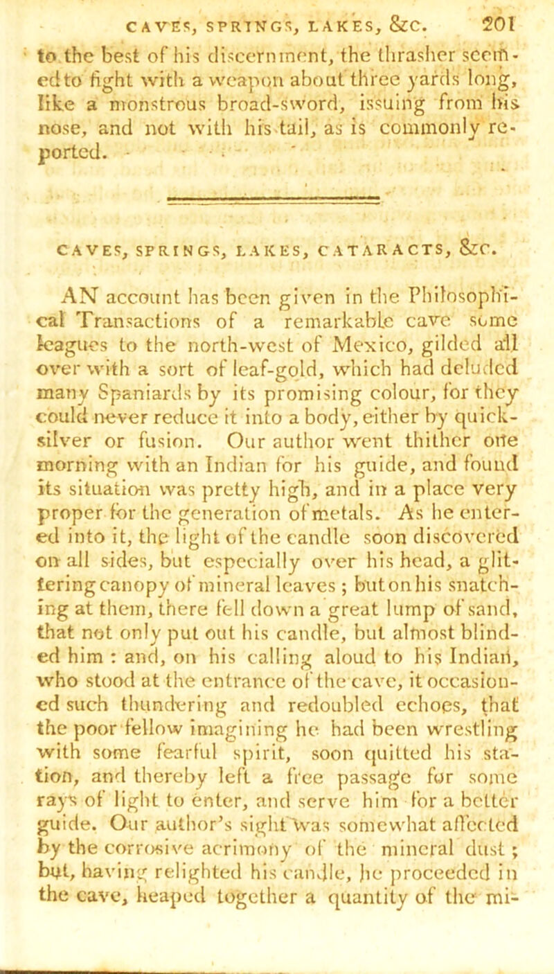 to the best of his discernment, the thrasher scorn- ed to fight with a weapon about three yards long, like a monstrous broad-sword, issuing from bis nose, and not with his tail, as is commonly re- ported. ■ CAVES, SPRINGS, LAKES, CATARACTS, SzC. AN account has been given in the Philosophi- cal Transactions of a remarkable cave some leagues to the north-west of Mexico, gilded all over with a sort of leaf-gold, which had deluded many Spaniards by its promising colour, for they could never reduce it into a body, either by quick- silver or fusion. Our author went thither otle morning with an Indian for his guide, and found its situation was pretty high, and in a place very proper for the generation of metals. As he enter- ed into it, the light of the candle soon discovered on all sides, but especially over his head, a glit- tering canopy of mineral leaves ; but on his snatch- ing at them, there fell down a great lump of sand, that not only put out his candle, but almost blind- ed him : and, on his calling aloud to his Indian, who stood at the entrance of the cave, it occasion- ed such thundering and redoubled echoes, that the poor fellow imagining he had been wrestling with some fearful spirit, soon quilted his sta- tion, and thereby left a free passage for some rays of light to enter, and serve him for a better guide. Our author’s siglxTVvas somewhat affected by the corrosive acrimony of the mineral dust; but, having relighted his candle, he proceeded in the cave, heaped together a quantity of the mi-