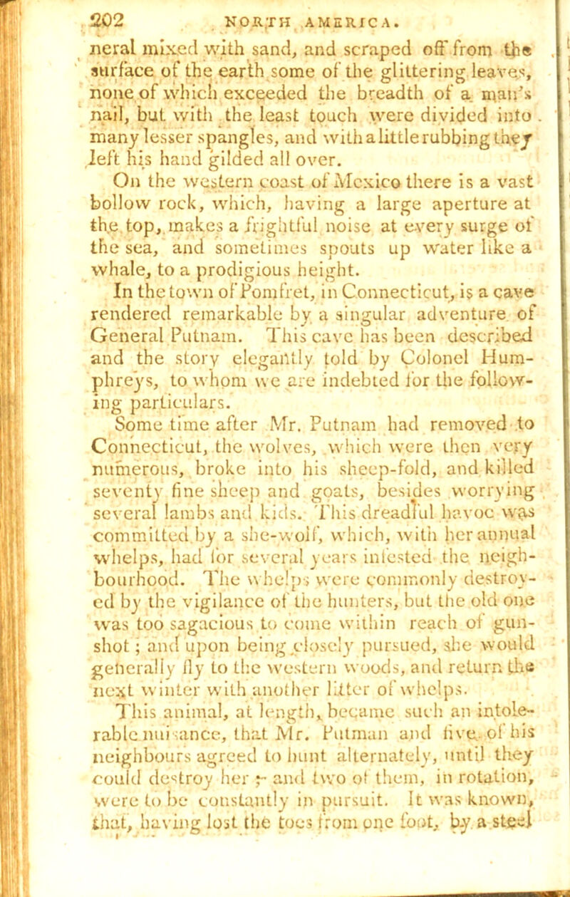 neral mixed with sand, and scraped off from th« surface of the earth some of the glittering leaves, none of which exceeded the breadth of a maids nail, bat with the least touch were divided into . many lesser spangles, and with a little rubbing they left his hand gilded all over. On the western coast of Mexico there is a vast bollovv rock, which, having a large aperture at the top, makes a frightful noise at every surge of the sea, and sometimes spouts up water like a whale, to a prodigious height. In the town of Pom fret, in Connecticut, is a cave rendered remarkable by a singular adventure of General Putnam. This cave has been described and the story elegantly told by Colonel Hum- phreys, to whom we are indebted for the follow- ing particulars. Some time after Mr. Putnam had removed to Connecticut, the wolves, which were then very numerous, broke into his sheep-fold, and killed seventy fine sheep and goats, besides worrying several lambs and kids.. This dreadTul havoc w(is committed.by a she-wolf, which, with her annual whelps, had for several years infested the neigh- bourhood. The whelps were commonly destroy- ed by the vigilance of the hunters, but the old one was too sagacious to come within reach of gun- shot ; and upon being closely pursued, she would generally fly to the western woods, and return the next winter with another litter of whelps. This animal, at length, became such an intole- rable nuisance, that Mr. Putman and live, of his neighbours agreed to hunt alternately, until they could destroy her j- and two of them, in rotation, were to be constantly in pursuit. It was known, that, having lost the toes from one foot, b-y a steel