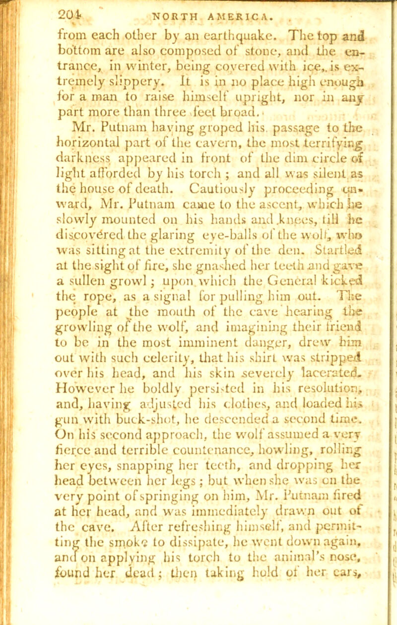 201 from each other by an earthquake. The top and bottom are also composed of stone, and the en- trance, in winter, being covered with ice,, is ex- tremely slippery. It is in no place high enough tor a man to raise himself upright, nor in any part more than three feet broad. • Mr. Putnam haying groped his. passage to the horizontal part of the cavern, the most terrifying darkness appeared in front of the dim circle of light afforded by his torch ; and all was silent as the house of death. Cautiously proceeding ua» ward, Mr. Putnam came to the ascent, which he slowly mounted on his hands and .knees, tiH he discovered the glaring eye-balls ol the wolf, who was sitting at the extremity of the den. Startled at the sight of fire, she gnashed her teeth and gave a sullen growl; upon, which the General kicked the rope, as a signal for pulling him out. Tire people at the mouth of the cave hearing the growling of the wolf, and imagining their friend to be in the most imminent danger, drew him out with such celerity, that his shirt was stripped over his head, and his skin .severely lacerated. However he boldly persisted in his resolution, and, having adjusted his clothes, and loaded hjU gun with buck-shot, he descended a second time. On his second approach, the wolf assumed a very tierce and terrible countenance, howling, rolling her eyes, snapping her teeth, and dropping her head between her legs; but when she was on the very point of springing on him, Mr. Putnam fired at her head, and was immediately drawn out ot the cave. Alter refreshing himself, and permit- ting the smoke to dissipate, he wont down again, and on applying his torch to the animal’s nose, found her dead; then taking hold ot her cars.