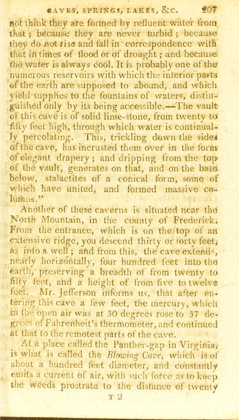 not think they are formed by refluent water from that; because they are never turbid ; because they do not rise and fall in correspondence with that ih times of flood or of drought; and because tint water is always cool. It is probably one of the numerous reservoirs with which the interior parts of the earth are supposed to abound, and which yield supplies to the fountains of waters, distin- guished only by its being accessible.—The vault of this cave is of solid lime-stone, from twenty to fifty feet high, through which water is continual- ly percolating. This, trickling down the side* of ‘the cave, has incrusted them over in the form of elegant drapery; and dripping from the top' of the vault, generates on that, and on the base below, stalactites of a conical form, some of which have united, and formed massive co- lumns.” Ahothcr of these caverns is situated near the North Mountain, in the county of Frederick. From the entrance, which is on the top of an extensive ridge, you descend thirty or forty feet; as into a well; aftd from this, the cave extend0, nearly horizontally, four hundred feet into tho earth, preserving a breadth of from twenty to fifty teet, and a height of from five to twelve feet. Mr. Jefferson informs us, that after en- tering this cave a few feet, the mercury, which in the open air was at .50 degrees rose to 57 de- grees o( Fahrenheit’s thermometer, and continued at that to the remotest parts of the cave. At a place called the Panther-gap in Virginia,- is what is called the Blm.ui.ng Cave, which is of about a hundred feet diameter, and constantly emits a current of air, with sucii fotce as to keep the weeds prostrate to the distance of twenty