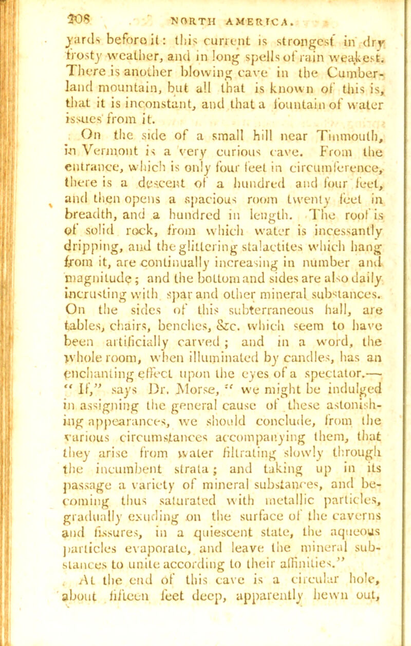 yards before it: this current is strongest in dry frosty weather, and in long spells ot rain weakest. There is another blowing cave in the Cumber- land mountain, but all that is known of this is, that it is inconstant, and that a fountain of water issues'from it. On the side of a small hill near Tinmouth, in Vermont is a very curious cave. From the entrance, which is only four feel in circumference, there is a descent of a hundred and four feet, and then opens a spacious room twenty feel in breadth, and a hundred in length. The roof is ot solid rock, from which water is incessantly dripping, and the glittering stalactites which hang from it, are continually increasing in number and magnitude; and the bottom and sides are also daily incrusting with spar and other mineral substances. On the sides of this subterraneous hall, are tables, chairs, benches, &;c. which seem to have been artificially carved; and in a word, the whole room, when illuminated by candles, lias an pnehanting effect upon the eyes of a spectator.— “ If,” says Dr. Morse, xc we might be indulged in assigning the general cause of these astonish- ing appearances, we should conclude, from the various circumstances accompanying them, that they arise from water fillrating slowly through the incumbent strata; and taking up in its passage a variety of mineral substances, and be- coming thus saturated with metallic particles, gradually exuding on the surface of the caverns and fissures, in a quiescent state, the aqueous particles evaporate, and leave the mineral sub- stances to unite according to their affinities.” < c\L the end of this cave is a circular hole, about fifteen feet deep, apparently hewn out.