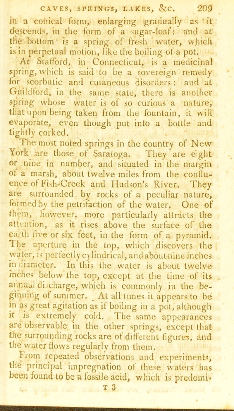 in a conical form, enlarging gradually as it descends, in the form of a sugar-loaf: and at the bottom is a spring of fresh water, which is in perpetual motion, like the boiling ol a pot. At Stafford, in Connecticut, is a medicinal spring, which is said to be a sovereign remedy for scorbutic and cutaneous disorders: and at Guildford, in the same state, there is another spring whose water is of so curious a nature, that upon being taken from the fountain, it will evaporate, even though put into a bottle and tightly corked. The most noted springs in the country of New York .are those of Saratoga. They are eight or nine in number, and situated in the margin of a marsh, about twelve miles from the conflu- ence of Fish-Creek and Hudson’s River. They are surrounded by rocks of a peculiar nature, formed by the petrifaction of the water. One of them, however, more particularly attracts the attention, as it rises above the surface of the earth live or six feet, in the form of a pyramid. The aperture in the top, which discovers the water, is perfectlycylindrical, andaboutnine inches in c.iameter. In this the water is about twelve inches below the top, except at the time of its annual discharge, which is commonly in the be- ginning of summer. At all limes it appears to be in as great agitation as if boiling in a pot, although it is extremely cold. 1 he same appearances are observable in the other springs, except that the surrounding rocks are of different figures, and the water flows regularly from them. liom repeated observations and experiments, the principal impregnation of these waters has been found to be a lossile acid, which is predoini* 'r 3