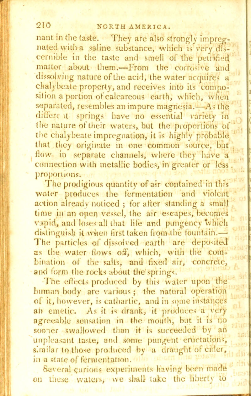 nant in the taste. They are also strongly impreg- nated with a saline substance, which is very dis- cernible in the taste and smell of the petrified matter about them.—From the corrosive and di ssolving nature of the acid, the water acquires a chalybeate property, and receives into its compo- sition a portion of calcareous earth, which, when separated, resembles an impure magnesia.—As the di fibre it springs have no essential variety in the nature of their waters, but the proportions of the chalybeate impregnation, it is highly probable that they originate in one common source, but flow in separate channels, where they have a connection with metallic bodies, in greater or less proportions. The prodigious quantity of air contained in this water produces the fermentation and violent action already noticed ; for after standing a small time in an open vessel, the air escapes, becomes vapid, and loses all that life and pungency Tv Inch distinguish it when first taken from tile fountain.— The particles of dissolved earth are deposited as the water (lows off, which, with the com- bination of the salts, and fixed air, concrete, aivci form the rocks about the springs. The eflects produced by this water upon the human body are various ; the natural operation of it, however, is cathartic, and in some instances an emetic. As it is drank, it produces a very agreeable sensation in the mouth, but it is no sooner swallowed than it is succeeded by an unpleasant taste, and some pungent eructations, similar to those produced by a draught of cider, in a state of fermentation. Several qurious experiments having been made on these waters, we slnrll take the liberty to