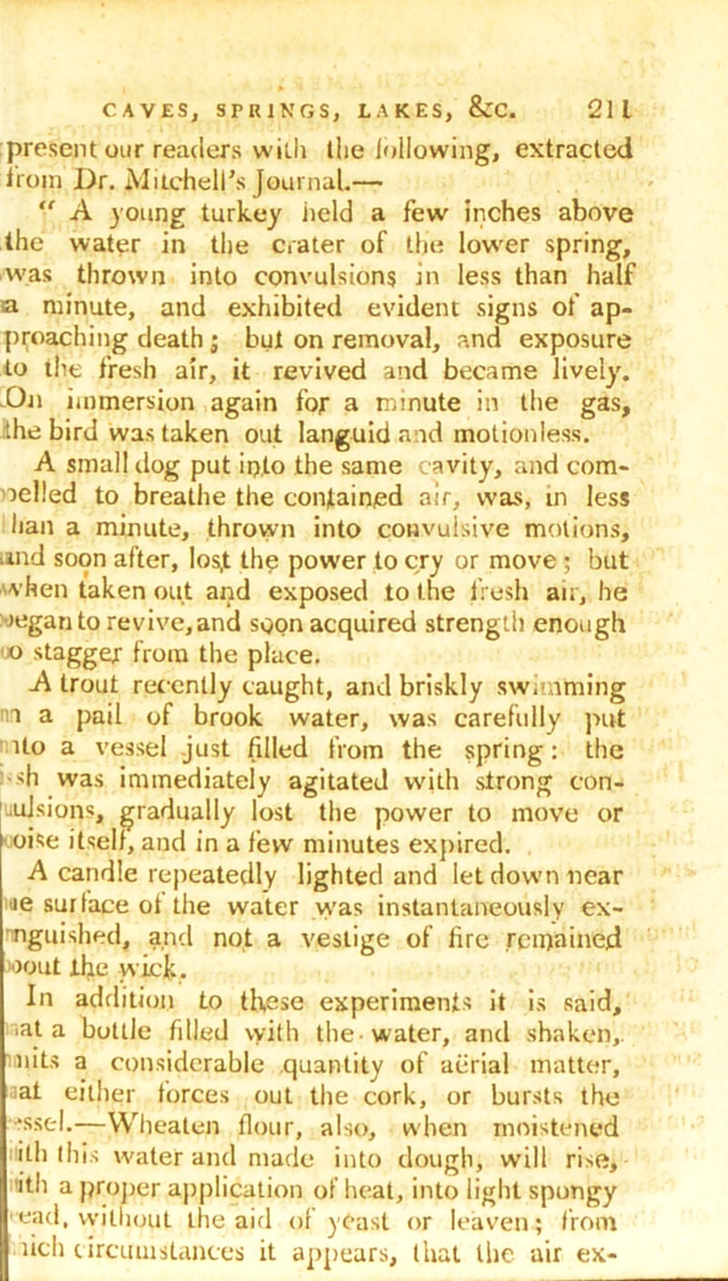 present our readers with the following, extracted from Dr. Mitchell’s Journal.—  A young turkey held a few inches above the water in the crater of the lower spring, was thrown into convulsions in less than half a minute, and exhibited evident signs of ap- proaching death ; but on removal, and exposure to the fresh air, it revived and became lively’. On immersion again for a minute in the gas, the bird was taken out languid and motionless. A small dog put ip,to the same cavity, and com- pelled to breathe the contained air, was, in less han a minute, thrown into convulsive motions, and soon after, los,t the power to cry or move ; but when taken out and exposed to the fresh air, he oeganto revive,and soon acquired strength enough 'JO stagger from the place. A trout recently caught, and briskly swimming nn a pail of brook water, was carefully put Uo a vessel just filled from the spring: the <h was immediately agitated with strong con- vulsions, gradually lost the power to move or oise itsell, and in a few minutes expired. A candle repeatedly lighted and let down near je surface of the water was instantaneously ex- nnguished, and not a vestige of fire remained >oout the wick. In addition to these experiments it is said, •at a bottle filled with the water, and shaken,, nits a considerable quantity of aerial matter, at either forces out the cork, or bursts the •ssel.—YVheaten flour, also, when moistened iiith this water and made into dough, will rise, itli a proper application of heat, into light spongy ead, without the aid of yCast or leaven; from lich circumstances it appears, that the air ex-
