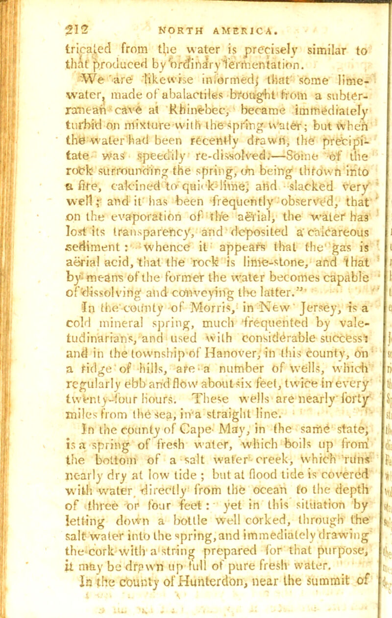 tricated from t!,ie water is precisely similar to th&t' produced byWcfifi^ryTeriftentation. We are likewise informed,' that some lime- water, made of abalactiles brought from a subter- ranean cave at Rhinebec, became immediately turbid on mixture with the spring water; but when the water had been recently drawn, the precipi- tate was' speedily re-dissolved;—Some of the rodk surrounding the spring, On being thrown into afire, calcined to' qui< k- lithe; and slacked very well,* and it has been frequently observed, that ' on the evaporation of tire aefial, the water ha3 lost its transparency, and deposited a'calcareous i sediment : whence it appears that the' gas is i aerial acid, that the rock is lime-stone, and 'that by- means of the former the water becomes capable offlissolving and conveying the latter.”' ' I In the'county of Morris, in New Jersey, is a e cold mineral spring, much ‘frequented by vale- tudinarians, and used with considerable succfesst and in the tovvnship'of Hanover, in this county, on k a tidgeof hills, are a number of wells, which ri regularl y ebb and flow about six feet, twice in every twenty-four hours. These wells are nearly'forty miles from the sea, iiva straight line. In the county of Cape^ May, in the same state, If is a spring of fresh water, which boils up from r the bottom of a salt water creek. Which runs ^ nearly dry at low tide ; but at flood tide is covered « with water, directly from the ocean to the depth \i,i of three or four feet: yet in this situation by ^ letting down a bottle well corked, through the $; salt water into the spring,and immediately drawing thc'Cork with'a'string prepared lor that purpose, it ruby be drpwn up full of pure fresh water. n, In the county of Hunterdon, near the summit of ; 1 1. . ' X