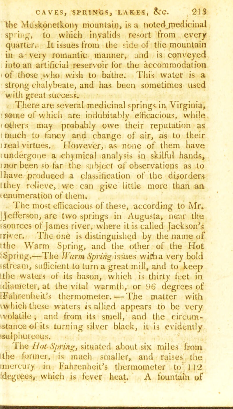 the Muskonelkony mountain, is a notedjnediciaal spring, to which invalids resort from every quarter. It issues from the side of the mountain in a very romantic manner, and is conveyed into an artificial reservoir for the accommodation ' of those .who wish to bathe. This water is a strong chalybeate, and lias been sometimes used w ith great success. There are several medicinal springs in Virginia, some of which are indubitably efficacious, while i others may probably owe their reputation as i much to fancy ar.d change of air, as to their 1 real virtues. However, as none of them have t undergone a chymical analysis in skilful hands, ) nor been so far the subject of observations as to I have produced a classification of the disorders [they relieve, we can give little more than an '■ enumeration of them. The most efficacious of these, according to Mr. Jefferson, are two springs in Augusta, near the 'sources of James river, where it is called Jackson's : river. The one is distinguished by the name of tthe Warm Spring, and the other of the Hot Spring.—The Harm Spring issues with a very bold stream, sufficient to turn a great mill, and to keep tlie waters of its bason, which is thirty feet in diameter, at the vital warmth, or 96 degrees of [Fahrenheit's thermometer. — The matter w’ith which these waters is allied appears to be very volatile ; and from its smell, and the circum- stance of its turning silver black, iL is evidently sulphureous. The Hot-Spring, situated about six miles from 'the former, is much smaller, and raises the imereury in Fahrenheit's thermometer to 112 degrees, which is fever heat. A fountain of
