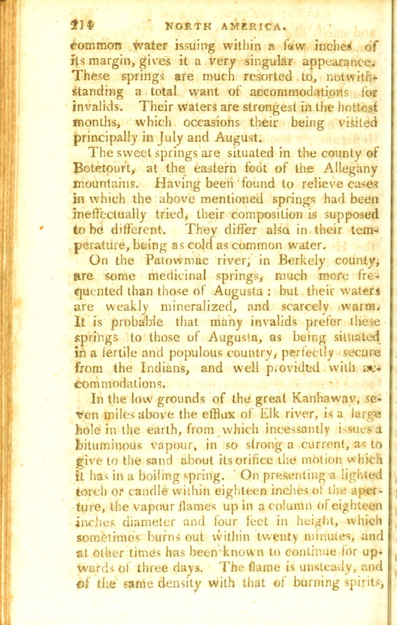 common water issuing within a few inched of its margin, gives it a very singular appearance. These springs are much resorted to, notwith- standing a total want of accommodations for invalids. Their waters are strongest in the hottest months, which occasions their being visited principally in July and August. The sweet springs are situated in the county of Botetourt, at the eastern foot of the Allegany mountains. Having been found to relieve cases in which the above mentioned springs had been ineffectually tried, their composition is supposed to be different. They differ also in their tem- perature, being as cold as common water. On the Patowmac river, in Berkely county, are some medicinal springs, much more fre- quented than those of Augusta : but their waters are weakly mineralized, and scarcely warm. It is probable that many invalids prefer these springs to those of Augusta, as being situated in a fertile and populous countryy perfectly secure from the Indians, and well provided with ac- commodations. In the low grounds of the great Kanhawav, se- ren miles above the efflux of Elk river, is a large hole in the earth, from which incessantly i sues a bituminous vapour, in so strong a current, as to give to the sand about its orifice the motion which it has in a boiling spring. On presenting a lighted torch or candle within eighteen indies of the aper- ture, the vapour flames up in a column of eighteen inches diameter and four feet in height, which sometimes burns out within twenty minutes, and at other times has been'know n to continue for up- wards of three days. The flame is unsteady, and of the same density with that of burning spirits.