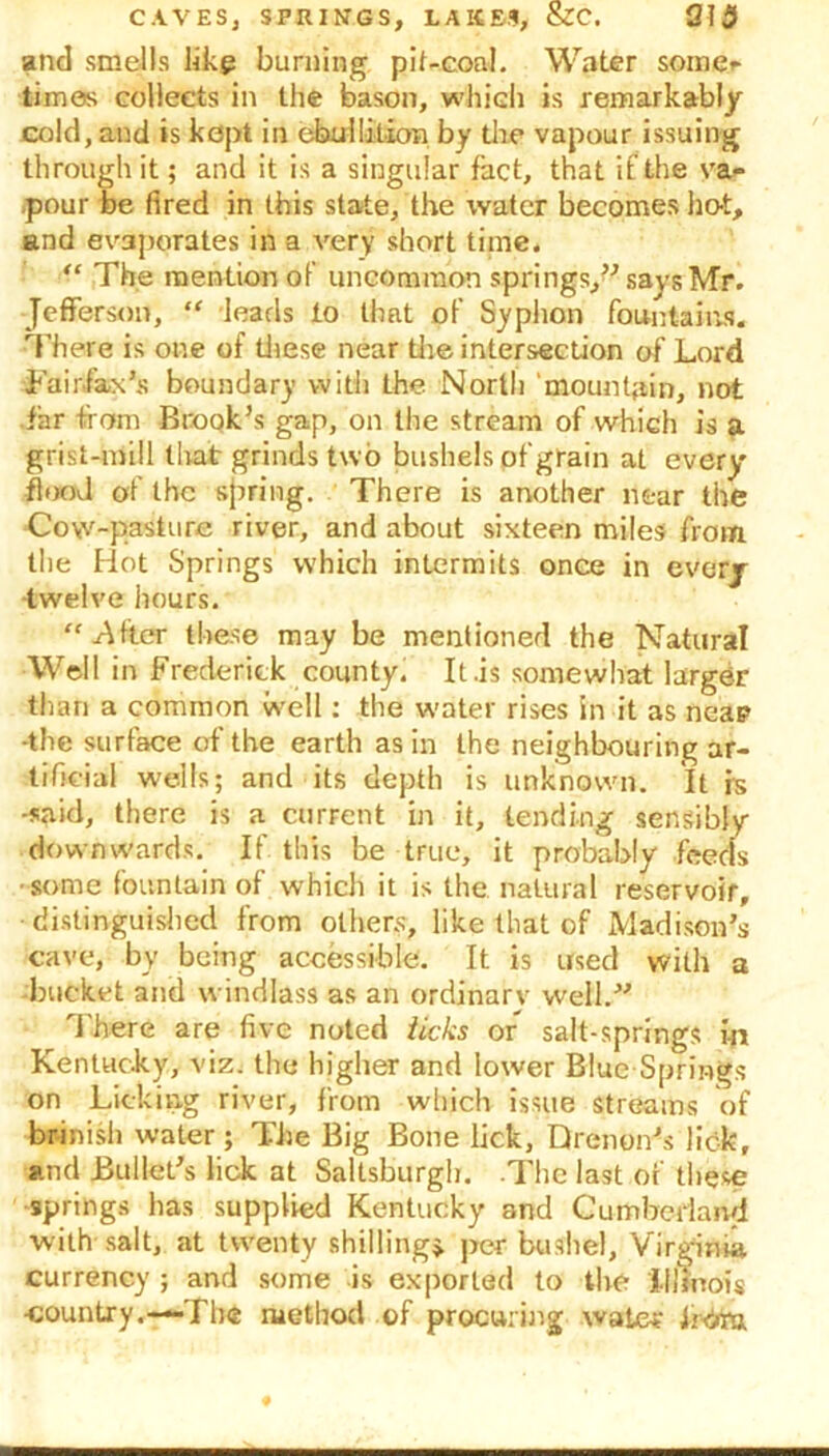 and smells 11kg burning pit-coal. Water some*- times collects in the bason, which is remarkably cold, and is kept in ebullition by the vapour issuing through it; and it is a singular fact, that if the va= .pour be fired in this state, the water becomes hot, and evaporates in a very short time. “ The mention of uncommon springs,” says Mr. Jefferson, “ leads to that of Syphon fountains. There is one of these near the intersection of Lord .Fairfax’s boundary with the North mountain, not far from Brook’s gap, on the stream of which is a grist-mill that grinds two bushels pf grain at every flood of the spring. There is another near the Cow-paSture river, and about sixteen miles from the Hot Springs which intermits once in every twelve hours. “.After these may be mentioned the Natural Well in Frederick county. It .is somewhat larger than a common well: the water rises in it as neap -the surface of the earth as in the neighbouring ar- tificial wells; and its depth is unknown. It h -said, there is a current in it, tending sensibly downwards. If this be true, it probably feeds ■some fountain of which it is the natural reservoir, •distinguished from others, like that of Madison’s cave, by being accessible. It is used with a bucket and windlass as an ordinary well.” \ here are five noted ticks or salt-springs in Kentucky, viz. the higher and lower Blue Springs on Licking river, from which issue streams of brinish water ; The Big Bone lick, Drenon’s lick, and Bullet’s lick at Saltsburgh. -The last of these springs has supplied Kentucky and Cumberland with salt, at twenty shilling* per bushel, Virginia, currency ; and some is exported to the Illinois •country.—The method of procuring water ii-drtra.