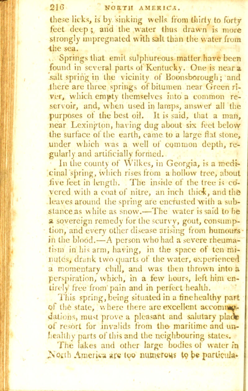 these licks, is by sinking wells from thirty to forty feet deep ; and the water thus drawn is more strongly impregnated with salt than the water from the sea. Springs that emit sulphureous matter have been found in several parts of Kentucky. One is near a salt spring in the vicinity of Boonsborougli; and there are three springs of bitumen near Green ri- ver, which empty themselves into a common re- servoir, and, when used in lamps, answer all the purposes ot the best oil. It is said, that a man, near Lexington, having dug about six feet below the surface of the earth, came to a large flat stone, under which was a well of common depth, re- gularly and artificially formed. In the county of Wilkes, in Georgia, is a medi- cinal'spring, which rises from a hollow tree, about five feet in length. The inside of the tree is co- vered with a coat of nitre, an inch thick, and th& leaves around the spring are encrusted with a sub- stance as w hite as snow.—The water is said to he a. sovereign remedy for the scurvy, gout, consump- tion, and every other disease arising from humours- in the blood.—A person who had a severe rheuma- tism in his arm, having, in the space of ten mi- nutes, drunk two quarts of the water, experienced a momentary chill, and was then thrown into a perspiration, which, in a few hours, left him en- tirely free from'pain and in perfect health. This spring, being situated in a finehcalthy part of th6 state, where (here are excellent accommo- dations, must prove a pleasant and salutary pladte of resort for invalids from the maritime and un- healthy parts of this and the neighbouring states. The lakes and other large bodies of water in ^N otth America are too numerous to be particola*