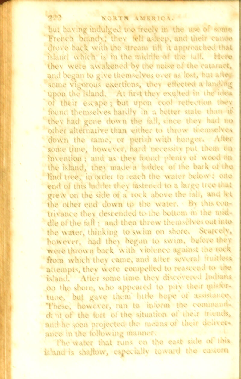 '? NORV * IMKR1CA. but having indulged too treelv :n the use of some French b.anclv; thus *etl asleep, and their canoe dun e back with the stream till it approached that island which is in the middle or the udl. Here thev were awakened bv the noise or the cat.n act, $ud bee.in to give lUemsslves ovei as lost, bat a te„ some vigorous exertions, il’ev etfcvieu i and.ng upon the island. At first thev exiiltea in the ioca of their escape; bat upon oee! reihction toes found themselves hardly in a heat1 suit*. 11: i . if the\ hail- gone down the tali, since thev no Other alternative than eithc. to tinew teems*. .ves clown the same, or perish w :th hunger. V’ter sometime, however, haul m\ essiiv put the an on invention; and as thev round pltniv ot wood on the island, thev made a cider ot the bark el ho line! tree, in order to teach the water beiow ; one end of this Ind e: thev histerud to a large tree n ut grew on the side ot a took abc've the ut, am. *. t the other end down to the w ater. H\ this con- trivance thev descended to the bottom n die uuc;- dle of the fall ; and then tinew themselves out into the water, thinking to swim on shore. Scauelv, however, had thci begun to swim, i'cicnv they were thrown back with violence ag.unst .ac > \ s. ftom which they came, and alter several 'unties* attempts, thev were compelled touosevid 10 me island. \tter some lime thev discove.Vvi Indians Oil the shore, who appeared to pitv their tt.u.'er- tune, but gave tin in little hope or tssis.ji.ee. These, however, ran to inform tne command- d; nt of the* flirt or the situation of then n tends, and he soon projected the mean.* oi their ocasor- a nee in the following manner. 1'he water that runs on the east side or this is uni is shallow, especudh toward tee ea .mu