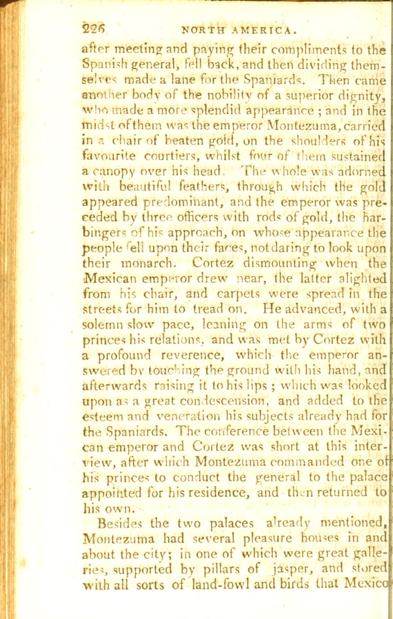 after meeting: and paying their compliments to the Spanish general, fell back, and then dividing them- selves made a lane for the Spaniards. Then came another body of the nobility of a superior dignity, who made a more splendid ap]>earanoe ; and in the midst ofthem was the emperor Montezuma, carried in a chair of beaten goirl, on the shoulders of his favourite courtiers, whilst four of them sustained a canopy over his head, The whole was adorned with beautiful feathers, through which the gold appeared predominant, and the emperor was pre- ceded by three officers with rod« of gold, the har- bingers of his approach, on whose appearance the people fell upon their faces, not dat ing to look upon their monarch. Cortez dismounting when the Mexican emperor drew near, the latter alighted from his chair, and carpets were spread in the streets for him to tread on. He advanced, with a solemn slow pace, leaning on the arms of two princes his relations, and was met by Cortez with a profound reverence, which the emperor an- swered bv touching the ground with his hand, and afterwards raising it to his lips ; which was looked upon as a great condescension, and added to the esteem and veneration his subjects already had for the Spaniards. The conference between the Mexi- can emperor and Cortez was short at this inter- view, after which Montezuma commanded One of his princes to conduct the general to the palace appointed for his residence, and then returned to his own. Besides the two palaces already mentioned, Montezuma had several pleasure houses in and about the city; in one of which were great galle- ries, supported by pillars of jasper, and stored with all sorts of land-fowl and birds that Mexico