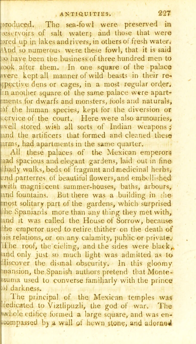 irofluced. The sea-fowl were preserved in jescrvoirs of salt water; and those that w'ere >red up in lakes and rivers, in others ol fresh water. And so numerous were these fowl, that it is said 0 have been the business of three hundred men to <ook after them. In one square of the palace were kept all manner of wild beasts in their re- spective dens or cages, in a most regular order. n another square of the same palace were apart- ments for dwarfs and monsters, tools and naturals, >t the human species, kept for the diversion or ervice of the court. Here were also armouries, veil stored wi*h all sorts of Indian weapons; ind the artificers that formed and cleaned these arms, liad apartments in the same quarter. All these palaces of the Mexican emperors aad spacious and elegant gardens, laid out in fine hady walks, beds of fragrant and medicinal herbs, i nd parterres of beautiful flowers,and embellished .with magnificent summer-houses, baths, arbours, and fountains. But there was a building in die most solitary part of the gardens, which surprised he Spaniards more than any thing they met with, and it was called the House of Sorrow, because he emperor used to retire thither on the death of fis relations, or on any calamity, public or private. 1 he roof, the tiding, and the sides were black,, und only just so much light was admitted as to discover the dismal obscurity. In this gloomy mansion, the Spanish authors pretend that Monte- .uma used to converse familiarly with the prince >jt darkness. The principal of the Mexican temples was dedicated to Viztlipuzli, the god of war. The whole edificq formed a large square, and was en- compassed by a wall of hewn stone, and adorned