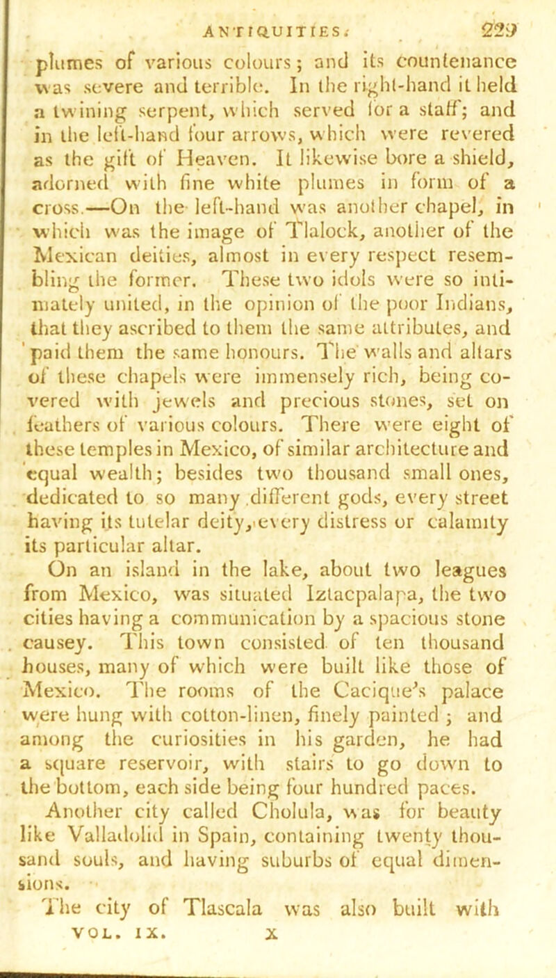 plumes of various colours; and its countenance was severe and terrible. In the right-hand it held a twining serpent, which served lor a staff; and in the left-hand lour arrows, which were revered as the gift of Heaven. It likewise bore a shield, adorned with fine W'hite plumes in form of a cross.—On the left-hand was another chapel, in which w'as the image of Tlalock, another of the Mexican deities, almost in every respect resem- bling the former. These two idols were so inti- mately united, in the opinion of the poor Indians, that they ascribed to them the same attributes, and ' paid them the same honours. The walls and altars of these chapels were immensely rich, being co- vered with jewels and precious stones, set on feathers of various colours. There were eight of these temples in Mexico, of similar architecture and equal wealth; besides two thousand small ones, dedicated to so many different gods, every street having its tutelar deity/every distress or calamity its particular altar. On an island in the lake, about two leagues from Mexico, wras situated Izlacpalapa, the two cities having a communication by a spacious stone causey. This town consisted of ten thousand houses, many of which were built like those of Mexico. The rooms of the Cacique's palace were hung with cotton-linen, finely painted ; and among the curiosities in his garden, he had a square reservoir, with stairs to go dowui to the bottom, each side being four hundred paces. Another city called Cholula, was for beauty like Valladolid in Spain, containing twenty thou- sand souis, and having suburbs of equal dimen- sions. The city of Tlascala was also built with