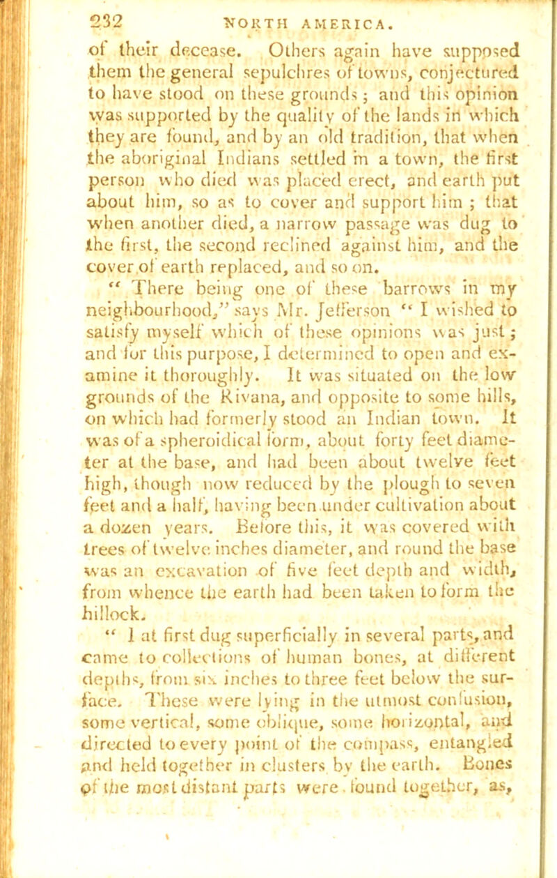 of their decease. Others again have supposed them the general sepulchres of towns, conjectured to have stood on these grounds; and this opinion vvas supported by the quality of the lands in which they are found, and by an old tradition, that when the aboriginal Indians settled m a town, the first person who died vvas placed erect, and earth put about him, so as to cover and support him ; that when another died, a narrow passage was dug to the first, the second reclined against him, and the cover of earth replaced, and so on. “ There being one of these barrows in my neighbourhood,” says Mr. Jefferson “ I wished to satisfy myself which of these opinions vvas just; and fur this purpose, I determined to open and ex- amine it thoroughly. It was situated on the low grounds of the Rivana, and opposite to some hills, on which had formerly stood an Indian town. It was of a spheroidical form, about forty feel diame- ter at the base, and had been about twelve feet high, though now reduced by the plough to seven feet and a half, having been under cultivation about a dozen years. Before this, it was covered with trees of twelve inches diameter, and round the base was an excavation of five feet depth and width, from whence the earth had been taken to form the hillock. “ 1 at first dug superficially in several parts, and came to collections of human bones, at different depths, from six inches to three feet below the sur- face. These were lying in the utmost confusion, some vertical, some oblique, some horizontal, and directed to every point of the compass, entangled and held together in dusters bv the earth. Bones pflfie most distant parts were , found together, as.