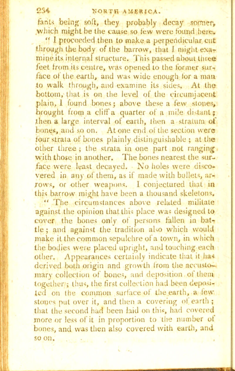 / fants being soft, they probably decay sormcry >vhich might be the cause so few were found here, “ I proceeded then to make a perpendicular cut through the body of the barrow, that I might exar mine its internal structure. This passed about three feet from its centre, was opened to the former sur-» face of the earth, and was wide enough for a man to walk through, and examine its sides. At the bottom, that is on the level of the circumjacent plain, I found bones; above these a few stones, brought from a cliff a quarter of a mile distant; then a large interval of earth, then a stratum of bones, and so on. Atone end of the section were four strata of bones plainly distinguishable ; at the other three ; the strata in one part not ranging with those in another. The bones nearest the sur- face were least decayed. No holes were disco- vered in any of them, as if made with bullets, ar- rows, or other weapons. I conjectured that in this barrow might have been a thousand skeletons. “ The circumstances above related militate against the opinion thatlhis place was designed to cover the bones only of persons fallen in bat- tle ; and against the tradition ako which would make it the common sepulchre of a town, in which the bodies were placed upright, and touching each other. Appearances certainly indicate that it has derived both origin and growth Irorn the accuslo- mary collection of bones, and deposition of them together ; thus, the first collection had been deposi- ted on the common surface of the earth, a lew stones put over it, and then a covering of earth ; that the second had been laid on this, had covered more or less of it in proportion to the number of bones, and was then also covered with earth, and so on.