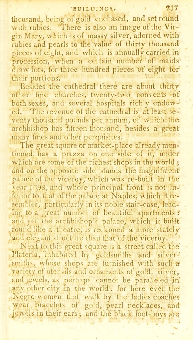 thousand, being of gold enchased, and set round With rubies. There is also an image of the Vir- gin Mary, which is of massy silver, adorned with rubies and pearls to the value of thirty thousand pieces of eight, and which is annually carried in procession, when a certain number of maids' draw lots, for three hundred pieces of eight for their portions. Besides the cathedral there are about thirty other fine churches, twenty-two convents of both sexes, and several hospitals richly endow- ed. The revenue of the cathedral is at least se- venty thousand pounds per annum, of which the archbishop has fifteen thousand, besides a great many fines and other perquisites. The great square or market-place already men- tioned, has a piazza on one side of if, under which are some of the richest shops in the world ; and on the opposite side stands the magnificent palace of the viceroy,'which was re-built in the year 1693, and Whose principal front is not in- ferior to that of the palace at Naples, which it re- sembles, particularly in its noble stair-case, lead- ing to a great number of beautiful apartments : and yet the archbishop’s palace, which is built round like a theatre, is reckoned a more stalely and elegant structure than that 'of the viceroy. Next to this great square is a street called the Materia, inhabited by goldsmiths and silver-1 .smiths, whose shops are furnished with such a- variety of utensils and ornaments of gold, silH’ep, and jewels, as perhaps cannot be paralleled in' any other city in the world : for here even the Negro women that walk by the ladies coaches wear bracelets of gold, pearl necklaces, and jewels in their ears ; and the black foot-boys are