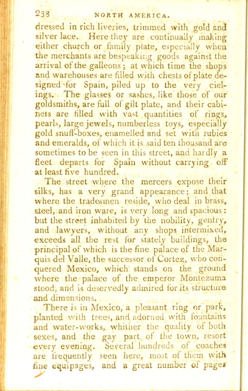 dressed in rich liveries, trimmed with gold and silver lace. Here they are continually making either church or family plate, especially when the merchants are bespeaking goods against the arrival of the galleons; at which time the shops and warehouses are filled with chests of plate de- signed'for Spain, piled up to the very ciel- ings. The glasses or sashes, like those of our goldsmiths, are full of gilt plate, and their cabi- nets are filled with vast quantities of rings, pearls, large jewels, numberless toys, especially gold snuff-boxes, enamelled and set with rubies and emeralds, of which it is said ten thousand are sometimes to be seen in this street, and hardly a fleet departs for Spain without carrying off at least five hundred. The street where the mercers expose their silks, has a very grand appearance; and that where the tradesmen reside, who deal in brass, steel, and iron ware, is very long and spacious: but the street inhabited by the nobility, gentry, and lawyers, without any shops intermixed, exceeds all the rest lor stately buildings, the principal of which is the fine palace of the Mar- quis del Valle, the successor of Cortez, who con- quered Mexico, which stands on the ground where the palace of the emperor Montezuma stood, and is deservedly admired for its structure and dimensions. There is in Mexico, a pleasant ring or park, planted with trees, and adorned with fountains and water-works, whiuier the quality of both sexes, and the gay part of the town, resort every evening. Several hundreds of coaches are frequently seen here, most of them with fine equipages, and a great number of page*