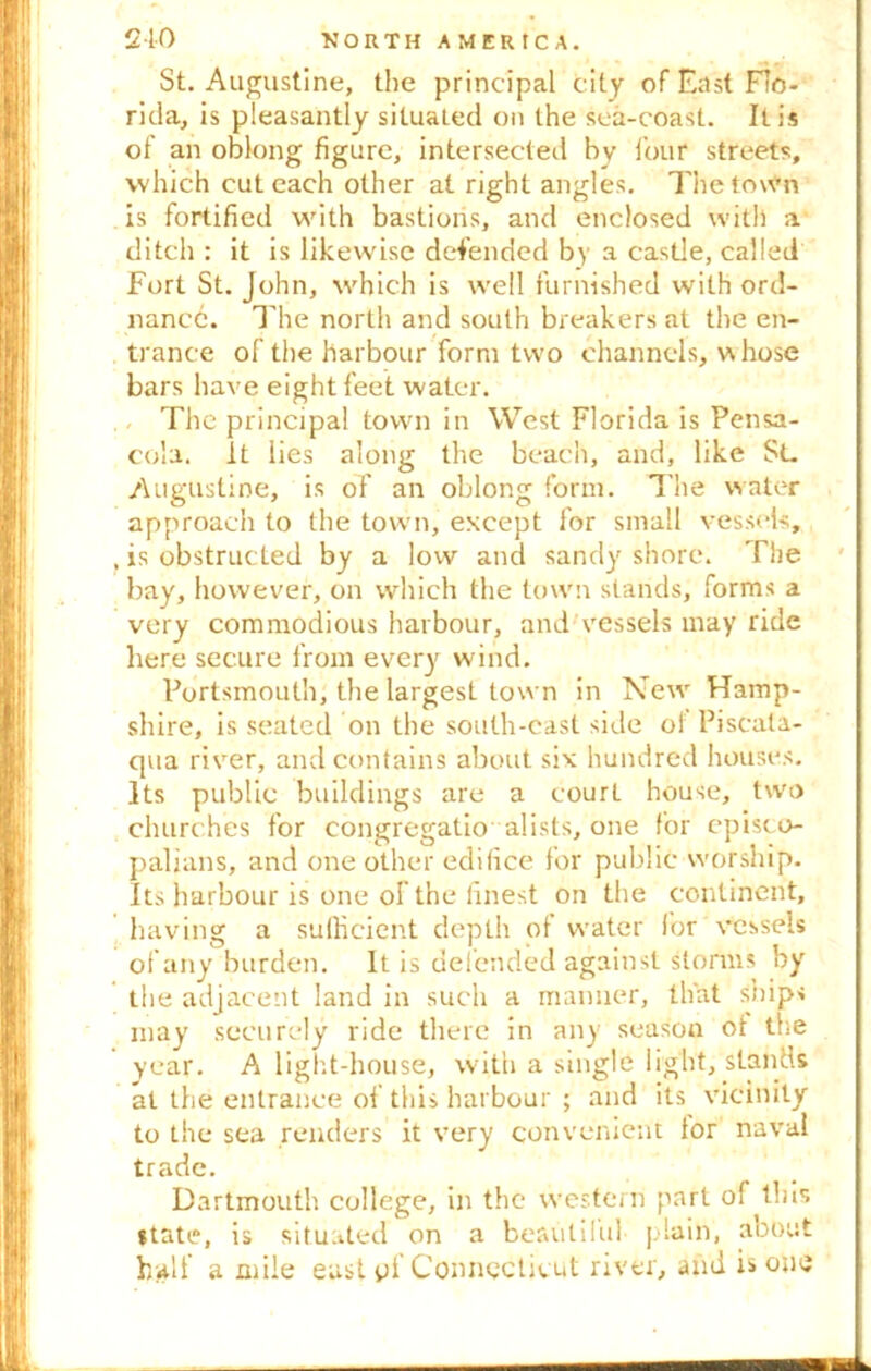 St. Augustine, the principal city of East Flo- rida, is pleasantly situated on the sea-coast. It is of an oblong figure, intersected by four streets, which cut each other at right angles. The town is fortified with bastions, and enclosed with a ditch : it is likewise defended by a castle, called Fort St. John, which is well furnished with ord- nance. The north and south breakers at the en- trance of the harbour form two channels, whose bars have eight feet water. , The principal town in West Florida is Pensa- cola. it lies along the beach, and, like $L Augustine, is of an oblong form. The water approach to the town, except for small vessels, is obstructed by a low and sandy shore. The bay, however, on which the town stands, forms a very commodious harbour, and vessels may ride here secure from every wind. Portsmouth, the largest town in New Hamp- shire, is seated on the south-east side oi Piscata- qua river, and contains about six hundred houses. Its public buildings are a courL house, two churches for eongregatio alists, one for episco- palians, and one other edifice for public worship. Its harbour is one of the finest on the continent, having a sufficient depth of water for vessels of any burden. It is defended against storms by the adjacent land in such a manner, that ships may securely ride there in any season of the year. A light-house, with a single light, stands at the entrance of this harbour ; and its vicinity to the sea renders it very convenient tor naval trade. Dartmouth college, in the western part of this state, is situated on a beautiful plain, about half a mile east pi Connecticut river, and is one