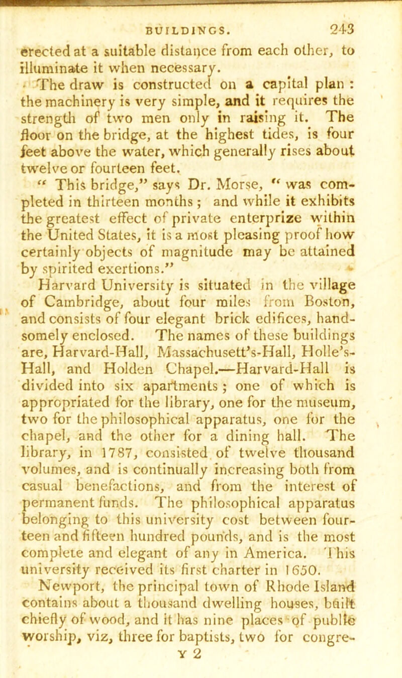 erected at a suitable distance from each other, to illuminate it when necessary. The draw is constructed on a capital plan : the machinery is very simple, and it requires the strength of two men only in raising it. The floor on the bridge, at the highest tides, is four jeet above the water, which generally rises about twelve or fourteen feet. “ This bridge,” says Dr. Morse, u was com- pleted in thirteen months; and while it exhibits the greatest effect of private enterprize within the United States, it is a most pleasing proof how certainly objects of magnitude may be attained by spirited exertions.” *► Harvard University is situated in the village of Cambridge, about four miles from Boston, and consists of four elegant brick edifices, hand- somely enclosed. The names of these buildings are, Harvard-Hall, Massachusett’s-Hall, Holle’s- Hall, and Holden Chapel.—Harvard-Hall is divided into six apartments; one of which is appropriated for the library, one for the museum, two for the philosophical apparatus, one for the chapel, and the other for a dining hall. The library, in 1787, consisted of twelve thousand volumes, and is continually increasing both from casual benefactions, and from the interest of permanent funds. The philosophical apparatus belonging to this university cost between four- teen and fifteen hundred pounds, and is the most complete and elegant of any in America. This university received its first charter in 1650. Newport, the principal town of Rhode Island contains about a thousand dwelling houses, built; chiefly of wood, and it has nine places of public worship, viz, three for baptists, two for congre-