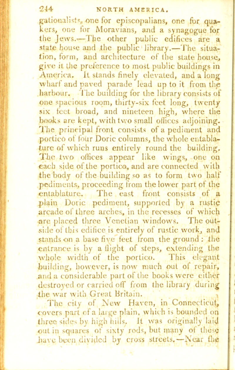 gationalists, one for episcopalians, one fur qua- kers, one for Moravians, and a synagogue for the Jews.—The other public edifices are a state house and the public library.—The situa- tion, form, and architecture of the state house, give it the preference to most public buildings in America. It stands finely elevated, and a long wharf and paved parade lead up to it from the harbour. The building for the library consists of one spacious room, thirty-six feet long, twenty six feet broad, and nineteen high, where the books are kept, with two small offices adjoining. The principal front consists of a pediment and portico of four Doric columns, the whole entabla- ture of which runs entirely round the building. The two offices appear like wings, one on each side of the portico, and are connected with the body of the building so as to form two half pediments, proceeding from the lower part of the entablature. The east front consists of a plain Doric pediment, supported by a rustic arcade of three arches, in the recesses of which arc placed three Venetian windows. The out- side of this edifice is entirely of rustic work, and stands on a base five feet from the ground : the entrance is by a flight of steps, extending the whole width of the portico. This elegant building, however, is now much ouL of repair, and a considerable part of the books were either destroyed or carried off from the library during the war with Great Britain. The city of New Haven, in Connecticut, r overs part of a large plain, which is bounded on three sides by high hills, ft was originally laid out in squares of sixty rods, hut many of these have been divided by cross streets.—Near the