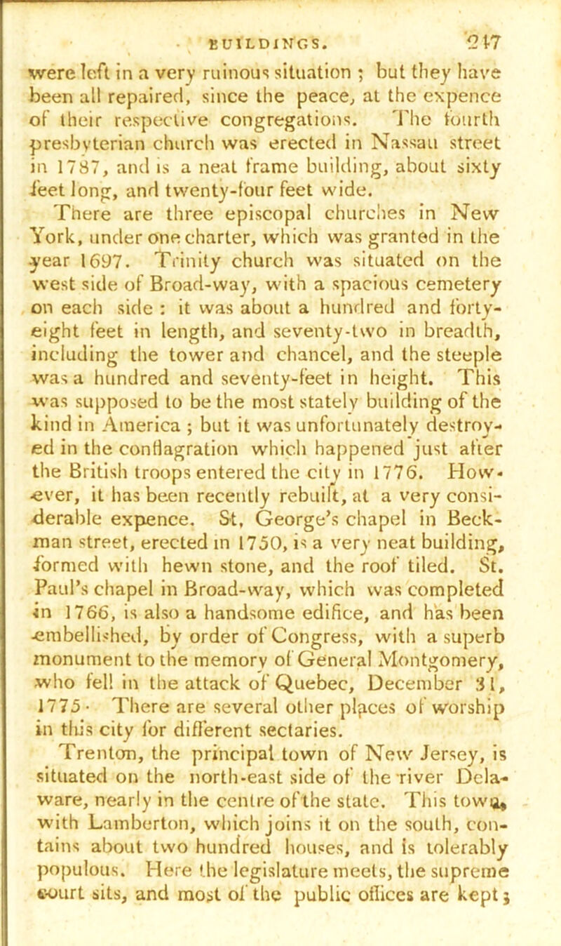 were left in a very ruinous situation ; but tliey have been all repaired, since the peace, at the expence of their respective congregations. The fourth presbyterian church was erected in Nassau street in 1787, and is a neat frame building, about sixty feet long, and twenty-four feet wide. There are three episcopal churches in New York, under one charter, which was granted in the •year 1697. Trinity church was situated on the west side of Broad-way, with a spacious cemetery on each side : it was about a hundred and forty- eight feet in length, and seventy-two in breadth, including the tower and chancel, and the steeple was a hundred and seventy-feet in height. This was supposed to be the most stately building of the kind in America ; but it was unfortunately destroy- ed in the conflagration which happened just after the British troops entered the city in 1776. How- ever, it has been recently rebuilt, at a very consi- derable expence. St, George’s chapel in Beck- man street, erected in 1750, is a very neat building, formed with hewn stone, and the roof tiled. St. Paul’s chapel in Broad-way, which was completed in 1766, is also a handsome edifice, and has been •embellished, By order of Congress, with a superb monument to the memory of General Montgomery, who fell in the attack of Quebec, December 31, 1775- There are several other places of worship in this city lor different sectaries. Trenton, the principal town of New Jersey, is situated on the north-east side of the river Dela- ware, nearly in the centre of the state. This tow a, with Lamberton, which joins it on the south, con- tains about two hundred houses, and is tolerably populous. Here the legislature meets, the supreme «ourt sits, and most of the public offices are kept j