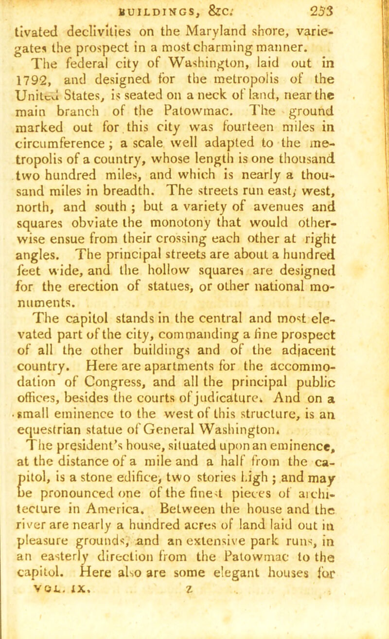 tivated declivities on the Maryland shore, varie- gates the prospect in a most charming manner. The federal city of Washington, laid out in 1792, and designed for the metropolis of the United States, is seated on a neck of land, near the main branch of the Patovvmac. The ground marked out for this city was fourteen miles in circumference ; a scale well adapted to the me- tropolis of a country, whose length is one thousand two hundred miles, and which is nearly a thou- sand miles in breadth. The streets run east; west, north, and south ; but a variety of avenues and squares obviate the monotony that would other- wise ensue from their crossing each other at right angles. The principal streets are about a hundred feet wide, and the hollow squares are designed for the erection of statues, or other national mo- numents. The capitol stands in the central and most ele- vated part of the city, commanding a line prospect of all the other buildings and of the adjacent country. Here are apartments for the accommo- dation of Congress, and all the principal public offices, besides the courts of judicature* And on a • small eminence to the west of this structure, is an equestrian statue of General Washington* The president’s house, situated upon an eminence, at the distance of a mile and a half from the ca- pitol, is a stone edifice, two stories high ; and may- be pronounced one of the finest pieces of archi- tecture in America. Between the house and the river are nearly a hundred acres of land laid out in pleasure grounds, and an extensive park runs, in an easterly direction from the Patovvmac to the capitol. Here also are some elegant houses for VOL. ix. z