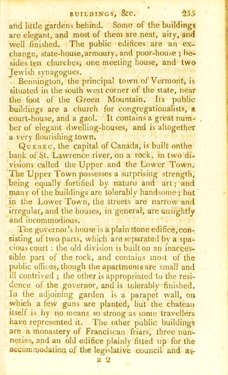 and little gardens behind. Some of the buildings are elegant, and most of them are neat, airy, and well finished. The public edifices are an ex- change, state-house, armoury, and poor-house ; be- sides ten churches; one meeting house, and two Jewish synagogues. Bennington, the principal town of Vermont, is situated in the south west corner of the state, near the foot of the Green Mountain. Its public buildings are a church for congregationalists, a court-house, and a gaol. It contains a great num- , ber of elegant dwelling-houses, and is altogether a very flourishing town. Quebec, the capital of Canada, is built onthe bank of St. Lawrence river, on a rock, in two di- visions called the Upper and the Lower Town. The Upper Town possesses a surprising strength, being equally fortified by nature and art; and many of the buildings are tolerably handsome ; but in the Lower Town, the streets are narrow and irregular, and the houses, in general, are unsightly and incommodious. The governor’s house is a plain stone edifice,con- sisting of two parts, which are separated by a spa- cious court : the old division is built on an inacces- sible part of the rock, and contains most of the public offices, though the apartments are small and ill contrived ; the other is appropriated to the resi- dence of the governor, and is tolerably finished. In the adjoining garden is a parapet wall, on which a few guns are planted, hut the chateau itself is by no means so strong as some travellers have represented it. The other public buildings are a monastery of Franciscan friars, three nun- neries, and an old edifice plainly fitted up for the accommodation of the legislative council and as- 2 2