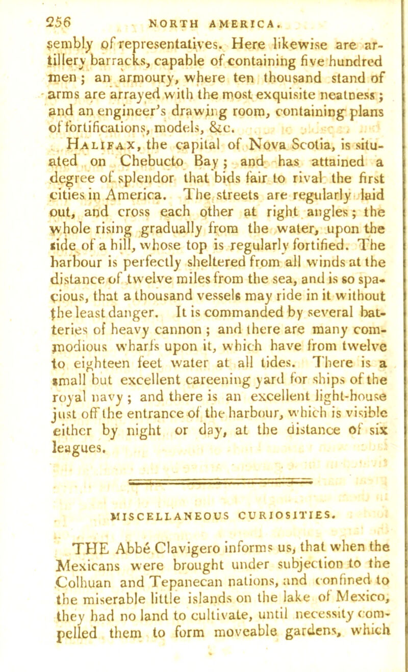 $embl.y of representatives. Here likewise are ar- tillery barracks, capable of containing five hundred men ; an armoury, where ten thousand stand of arms are arrayed with the most exquisite neatness; and an engineer’s drawing room, containing* plans of fortifications, models, &c. Halifax, the capital of Nova Scotia, is situ- ated on Chebucto Bay ; and has attained a degree of splendor that bids fair to rival the first cities in America. The streets are regularly laid out, and cross each other at right angles; the \vhole rising gradually from the water, upon the <ide of a hill, whose top is regularly fortified. The harbour is perfectly sheltered from all winds at the distance of .twelve miles from the sea, and is so spa- cious, that a thousand vessel may ride in it without the least danger. It is commanded by several bat- teries of heavy cannon ; and there are many com- modious wharfs upon it, which have from tw'elve to eighteen feet water at all tides. There is a small but excellent careening yard for ships of the roy al navy ; and there is an excellent light-house just off the entrance of the harbour, which is visible either by night or day, at the distance of six leagues. MISCELLANEOUS CURIOSITIES. THE Abbe Clavigero informs us< that when the Mexicans were brought under subjection to the Colhuan and Tepanecan nations, and confined to the miserable little islands on the lake of Mexico, they had no land to cultivate, until necessity com- pelled them to form moveable gardens, which