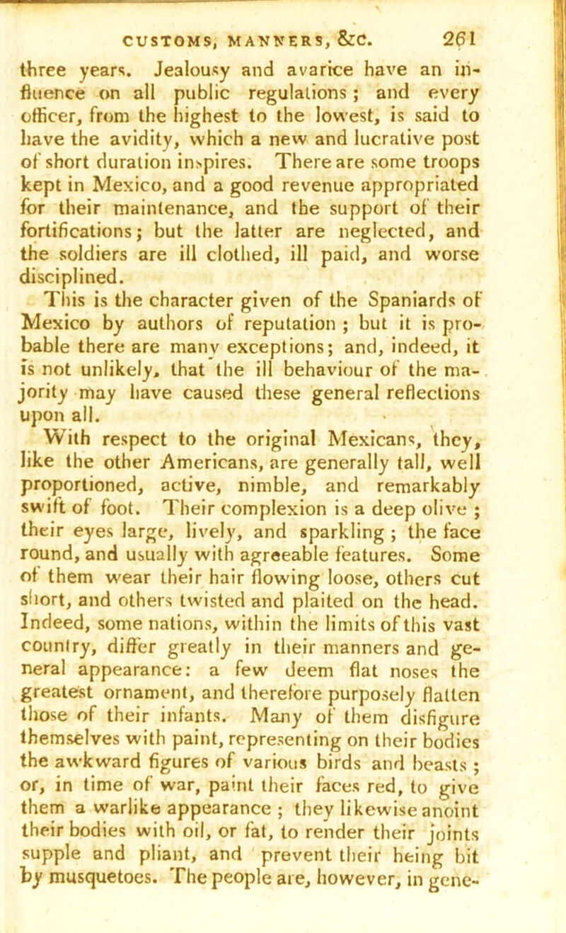 three years. Jealousy and avarice have an in- fluence on all public regulations; and every officer, from the highest to the lowest, is said to have the avidity, which a new and lucrative post of short duration inspires. There are some troops kept in Mexico, and a good revenue appropriated for their maintenance, and the support of their fortifications; but the latter are neglected, and the soldiers are ill clothed, ill paid, and worse disciplined. This is the character given of the Spaniards of Mexico by authors of reputation ; but it is pro- bable there are manv exceptions; and, indeed, it is not unlikely, that the ill behaviour of the ma- jority may have caused these general reflections upon all. With respect to the original Mexicans, they, like the other Americans, are generally tall, well proportioned, active, nimble, and remarkably swift of foot. Their complexion is a deep olive ; their eyes large, lively, and sparkling ; the face round, and usually with agreeable features. Some of them wear their hair flowing loose, others cut short, and others twisted and plaited on the head. Indeed, some nations, within the limits of this vast country, differ greatly in their manners and ge- neral appearance: a few deem flat noses the greatest ornament, and therefore purposely flatten those of their infants. Many of them disfigure themselves with paint, representing on their bodies the awkward figures of various birds and beasts ; or, in time of war, paint their faces red, to give them a warlike appearance ; they likewise anoint their bodies with oil, or fat, to render their joints supple and pliant, and prevent their heing bit by musquetoes. The people are, however, in gene-