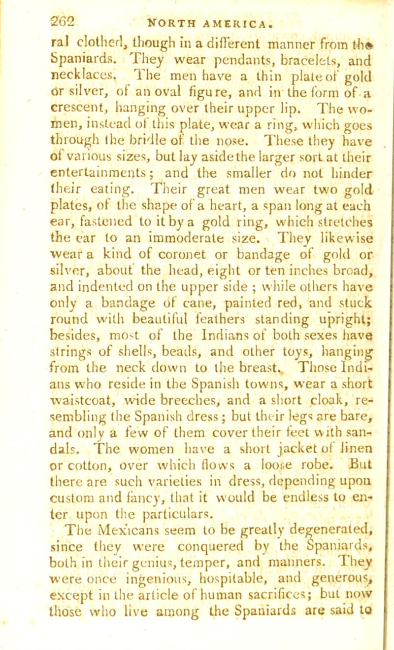 ral clothed, though in a different manner from th» Spaniards. They wear pendants, bracelets, and necklaces. The men have a thin plate of gold or silver, of an oval figure, and in the form of a crescent, hanging over their upper lip. The wo- men, instead of this plate, wear a ring, which goes through the bridle of the nose. These they have of various sizes, but lay aside the larger sort at their entertainments; and the smaller do not hinder their eating. Their great men wear two gold plates, of the shape of a heart, a span long at each ear, fastened to it by a gold ring, which stretches the ear to an immoderate size. They likewise wear a kind of coronet or bandage of gold or silver, about the head, eight or ten inches broad, and indented on the upper side ; while others have only a bandage of cane, painted red, and stuck round with beautiful feathers standing upright; besides, most of the Indians of both sexes have strings of shells, beads, and other toys, hanging from the neck down to the breast.. Those Indi- ans who reside in the Spanish towns, wear a short waistcoat, wide breeches, and a short cloak, re- sembling the Spanish dress; but tln-ir legs are bare, and only a few of them cover their feet with san- dals. The women have a short jacket of linen or cotton, over which flows a loose robe. But there are such varieties in dress, depending upon custom and fancy, that it would be endless to en- ter upon the particulars. The Mexicans seem to be greatly degenerated, since they were conquered by the Spaniards, both in their genius, temper, and manners. They were once ingenious, hospitable, and generous, except in the article of human sacrifices; but now those who live among the Spaniards are said to