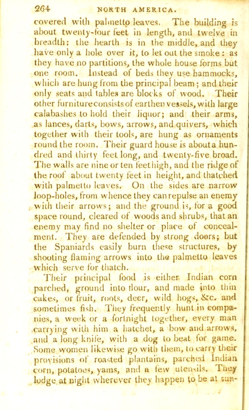 covered with palmetto leaves, The building is about twenty-tour feet in length, anti twelve in breadth: the hearth is in the middle, and they have only a hole over it, to let out the smoke : as they have no partitions, the whole house forms but one room, instead of beds they use hammocks, which are hung from the principal beam ; and their only seats and tables are blocks of wood. Their other furnitureconsistsof earthen vessels, with large calabashes to hold their iiquor; and their arms, as lances, darts, bows, arrows, and quivers, which together with their tools, are hung as ornaments round the room. Their guard house is about a hun- dred and thirty feet long, and twenty-five broad. The walls are nine or ten feethigh, and the ridge of the roof about twenty feet in height, and thatched with palmetto leaves. On the sides are narrow loop-holes, from whence they can repulse an enemy with their arrows; and the ground is, for a good space round, cleared of woods and shrubs, that an enemy may find no shelter or place of conceal- ment. They are defended by strong doors; but the Spaniards easily burn these structures, by shooting flaming arrows into the palmetto leaves which serve for thatch. Their principal food is either. Indian corn parched, ground into flour, and made into thin cakes, or fruit, roots, deer, wild hogs, &c. and sometimes fish. They frequently hunt in compa- nies, a week or a fortnight together, every man .carrying with him a hatchet, a bow and arrows, and a long knile, with a dog to beat lor game. Some women likewise go with them, to carry their provisions of roasted plantains, parched Indian corn, potatoes, yams, and a lew utensils. They lodge at night wherever they happen to be at sun-