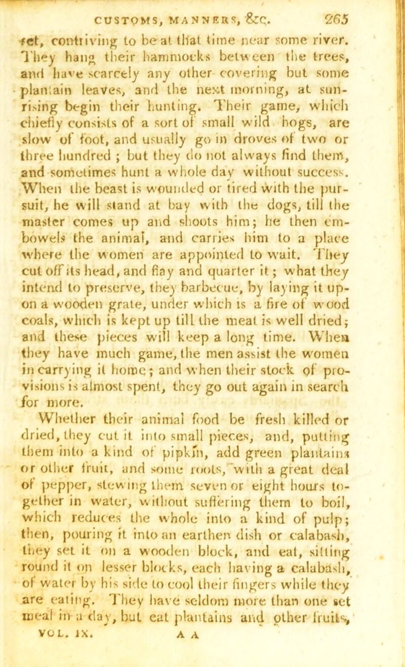 fct, contriving to beat that time near some river. They han« their hammocks between the trees, and have scarcely any other covering but some plantain leaves, and the next morning, at sun- rising begin their hunting. Their game, which chiefly consists of a sort of small wild hogs, are slow of foot, and usually go in droves of two or three hundred ; but they do not always find them, and sometimes hunt a whole day without success. When the beast is wounded or tired with the pur- suit, he will stand at bay w ith the dogs, till the master comes up arid shoots him; he then em- bowels the animal, and carries him to a place w'here the w omen are appointed to wait. They cut ofFds head, and fiay and quarter it; what they intend to preserve, they barbecue, by laying it up- on a wooden grate, under which is a fire of wood coals, which is kept up till the meat is well dried; and these pieces will keep a long time. When they have much game, the men assist the women in carrying it home; and when their stock of pro- visions is almost spent, they go out again in search for more. Whether their animal Food be Fresh killed or dried, they cut it into small pieces, and, putting them into a kind oF pipkin, add green plantains or other fruit, and some roots,with a great deal of pepper, stewing them seven or eight hours to- gether in water, without suffering them to boil, which reduces the whole into a kind of pulp; then, pouring it into an earthen dish or calabash, they set it on a wooden block, and eat, silting round it on lesser blocks, each having a calabash, of water by his side to cool their fingers while they are eating. They have seldom more than one set meat in a day, but eat plantains and other fruits, VOL. IX. A A