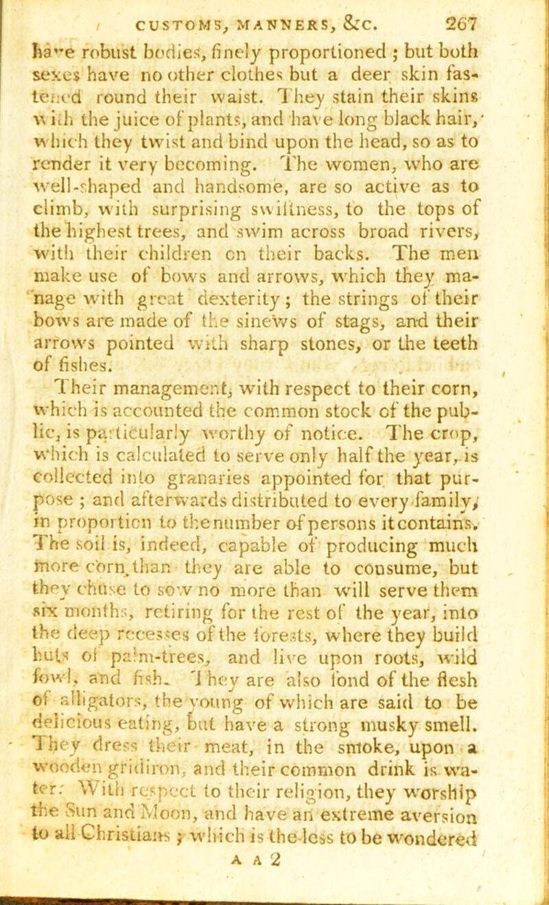 ha^e robust bodies, finely proportioned ; but both sexes have no other clothes but a deer skin fas- tened round their waist. They stain their skins w iih the juice of plants, and have long black hair/ which they twist and bind upon the head, so as to render it very becoming. The women, who are well-shaped and handsome, are so active as to climb, with surprising swiftness, to the tops of the highest trees, and swim across broad rivers, with their children cn their backs. The men make use of bows and arrows, which they ma- nage with great dexterity ; the strings of their bows are made of the sinews of stags, an-d their arrows pointed with sharp stones, or the teeth of fishes. Their management, with respect to their corn, which is accounted the common stock of the pub- lic, is particularly worthy of notice. The crop, which is calculated to serve only half the year, is collected into granaries appointed for that pur- pose ; and afterwards distributed to every family, in proportion to the number of persons it contains. 1 he soil is, indeed, capable of producing much more corn,than they are able to cousume, but they chuse to sow no more than will serve them six months, retiring for the rest of the year, into the deep recesses of the forests, where they build huts of palm-trees, and live upon roots, wild fowl, and fish, 'i hey are also fond of the flesh of alligators, the voting of which are said to be delicious eating, but have a strong musky smell. 1 hey dress their meat, in the smoke, upon a wooden gridiron, and their common drink is wa- ter: With respect to their religion, they worship the Sun and Moon, and have an extreme aversion to all Christians;; which is the less to be wondered A A 2