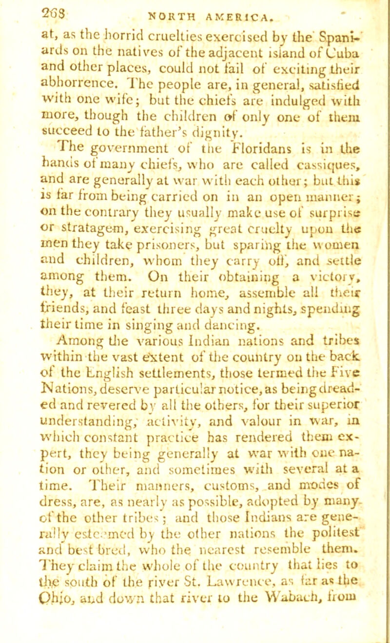at, as the horrid cruelties exercised by the Spani- ards on the natives of the adjacent island of Cuba and other places, could not fail of exciting their abhorrence. I'he people are, in general, satisfied with one wife; but the chiefs are indulged with more, though the children of only one of them succeed to the father’s dignity. J he government of the Floridans is in the hanus ot many chiefs, who are called cassiques, and are generally at war with each other; but this is far from being carried on in an open manner; on the contrary they usually make use of surprise or stratagem, exercising great cruelty upon the men they take prisoners, but sparing the women and children, whom they carry oil, and settle among them. On their obtaining a victory, they, at their return home, assemble all their friends, and feast three days and nights, spending their time in singing and dancing. Among die various Indian nations and tribes within the vast e'xtent of the country on the back of the Lnglish settlements, those termed the Five Nations, deserve particular notice, as being dread- ed and revered by all the others, for their superior understanding, activity, and valour in war, in which constant practice has rendered them ex- pert, they being generally at war with one na- tion or other, and sometimes with several at a time. Their manners, customs, and modes of dress, are, as nearly as possible, adopted by many of the other tribes; and those Indians are gene- rally esteemed by the other nations the politest and best bred, who the nearest resemble them. T hey claim the whole of the country that lies to th,e south of the riyer St. Lawrence, as far as the Qh;o, and down that river to the Wabach, from
