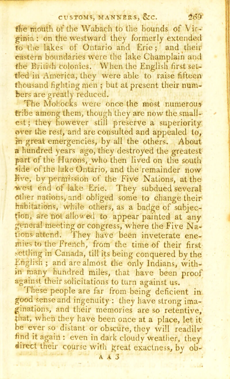 the mouth of the Wabach to the bounds of Vir- ginia: on the westward they formerly extended to the lakes of Ontario and Erie; and their eastern boundaries were the lake Champlain and the British colonies. When the English first set- tled in America, they were able to raise fifteen thousand fighting men ; but at present their num- bers are greatly reduced. The Mohocks were once the most numerous tribe among them, though they are now the small- est; they however still preserve a superiority over the rest, and are consulted and appealed to, in great emergencies, by all the others. About a hundred years ago, they destroyed the greatest part of the Hurons, who then lived on the south side of the lake Ontario, and the remainder now five, by permission of the Five Nations, at the west end of lake Erie. They subdued several other nations, and obliged some to change their habitations, while others, as a badge of subjec- tion, are not allowed to appear painted at any genera! meeting or congress, where the Five Na- tions attend. They have been inveterate ene- mies to the French, from the time of their first settling in Canada, till its being conquered by the English ; and are almost the only Indians, with- in many hundred miles, that have been proof against their solicitations to turn against us. J hese people are far from being deficient in good sense and ingenuity : they have strong ima- ginations, and their memories are so retentive, that, when they have been once at a place, let it be ever so distant or obscure, they will readilv find it again : even in dark cloudy weather, they direct their course with great exactness, by ob-