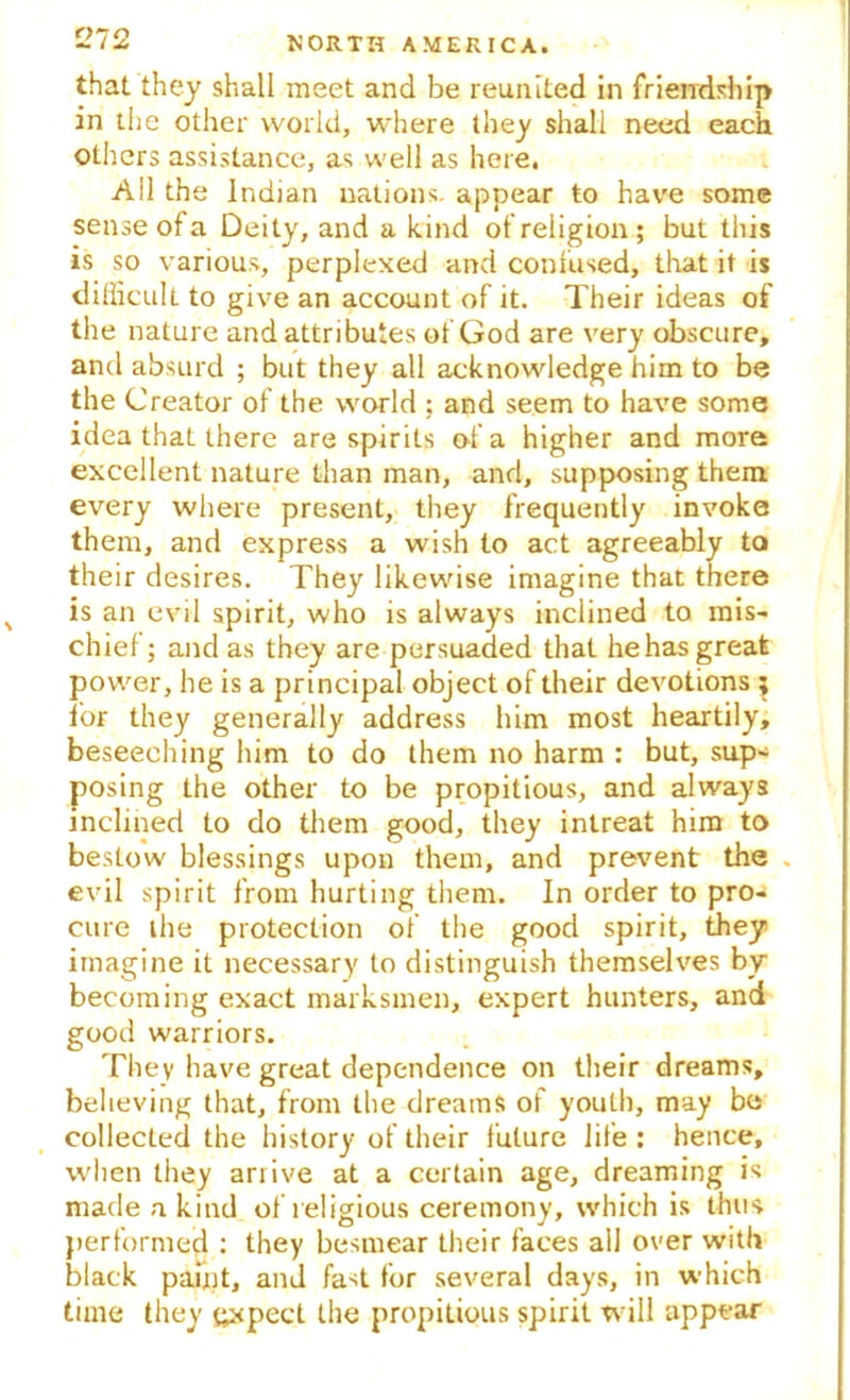 that they shall meet and be reunited in friendship in the other world, where they shall need each others assistance, as well as here. All the Indian nations, appear to have some sense of a Deity, and a kind of religion; but this is so various, perplexed and confused, that it is difficult to give an account of it. Their ideas of the nature and attributes of God are very obscure, and absurd ; but they all acknowledge him to be the Creator of the world : and seem to have some idea that there are spirits of a higher and more excellent nature than man, and, supposing them every where present, they frequently invoke them, and express a wish to act agreeably to their desires. They likewise imagine that there % is an evil spirit, who is always inclined to mis- chief ; and as they are persuaded that he has great power, he is a principal object of their devotions ; for they generally address him most heartily, beseeching him to do them no harm : but, sup- posing the other to be propitious, and always inclined to do them good, they intreat him to bestow blessings upon them, and prevent the . evil spirit from hurting them. In order to pro- cure the protection of the good spirit, they imagine it necessary to distinguish themselves by becoming exact marksmen, expert hunters, and good warriors. They have great dependence on their dreams, believing that, from the dreams of youth, may be collected the history of their future life : hence, when they arrive at a certain age, dreaming is made a kind of religious ceremony, which is thus performed : they besmear their faces all over with black paint, and fast for several days, in which time they expect the propitious spirit will appear