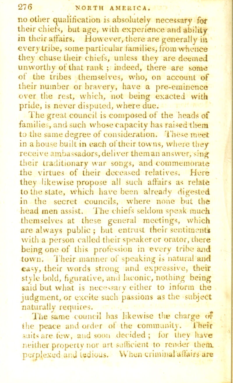 no other qualification is absolutely necessary for their chiefs, but age, with experience and ability in their affairs. However, there are generally in every tribe, some particular families, from whence they chuse their chiefs, unless they are deemed unworthy of that rank ; indeed, there are some of the tribes themselves, who, on account of their number or bravery, have a pre-eminence over the rest, which, not being exacted with pride, is never disputed, where due. The great council is composed of the heads of families, and such whose capacity has raised them to the same degree of consideration. These meet in a house built in each of their towns, where they receive ambassadors, deliver them an answer, sing their traditionary war songs, and commemorate the virtues of their deceased relatives. Here they likewise propose all such affairs as relate to the state, which have been already digested in the secret councils, where none but the head men assist. The chiefs seldom speak much themselves at these general meetings, which are always public ; but entrust their sentiment* with a person called their speaker or orator, ihere being one of this profession in every tribe and town. Their manner of speaking is natural and easy, their words strong and expressive, their style bold, figurative, and laconic, nothing being said but what is necessary either to inform the judgment, or excite such passions as the subject naturally requires. The same council has likewise the charge of the peace and order of the community. Their suits are tew, and soon decided; lor they have neither property nor art sufficient to render them. perp(exed and tedious. When criminal alfairs are