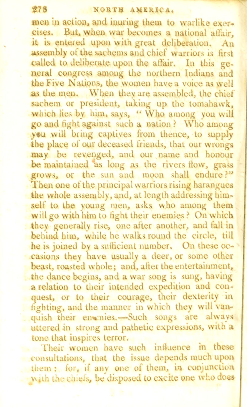 men in action, and inuring them to warlike exer- cises. But, when war becomes a national affair, it is entered upon with great deliberation. An assembly of the sachems and chief warriors is first called to deliberate upon the affair. In this ge- neral congress among the northern Indians and the Five Nations, the women have a voice as well as the men. When they are assembled, the chief sachem or president, taking up the tomahawk, which lies by him, says, “ Who among you will go and fight against such a nation ? Who among y®u will bring captives from thence, to supply the place of our deceased friends, that our wrongs may be revenged, and our name and honour be maintained *as long as the rivers flow, grass grows, or the sun and moon shall endure ?” Then one of the principal warriors rising harangues the whole assembly, and, at length addressing him- self to the young men, asks who among them will go with him to tight their enemies ? On which they generally rise, one after another, and fall in behind him, w'hile he walks round the circle, till he is joined by a sufficient number. On these oc- casions they have usually a deer, or some other beast, roasted whole; and, after the entertainment, the dance begins, and a war song is sung, having a relation to their intended expedition and con- quest, or to their courage, their dexterity in fighting, and the manner in which they will van- quish their enemies.—Such songs are always uttered in strong and pathetic expressions, with a tone that inspires terror. Their women have such influence in these consultations, that the issue depends much upon them : for, if anv one of them, in conjunction with the chiefs, be disposed to excite one who does